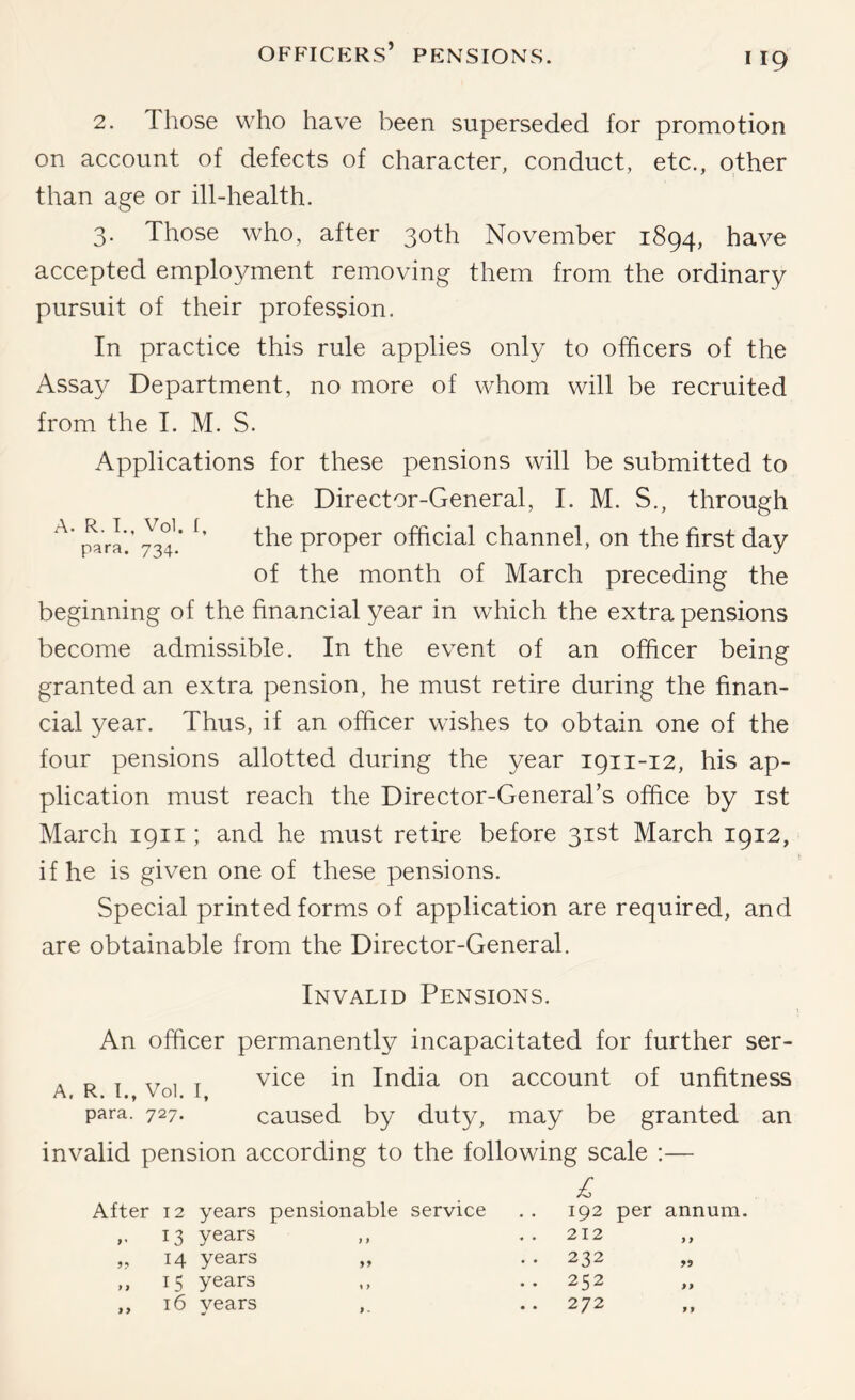 2. Those who have been superseded for promotion on account of defects of character, conduct, etc., other than age or ill-health. 3. Those who, after 30th November 1894, have accepted employment removing them from the ordinary pursuit of their profession. In practice this rule applies only to officers of the Assay Department, no more of whom will be recruited from the I. M. S. Applications for these pensions will be submitted to the Director-General, I. M. S., through jfara’.’ proper official channel, on the first day of the month of March preceding the beginning of the financial year in which the extra pensions become admissible. In the event of an officer being granted an extra pension, he must retire during the finan- cial year. Thus, if an officer wishes to obtain one of the four pensions allotted during the year 1911-12, his ap- plication must reach the Director-General’s office by ist March 1911; and he must retire before 31st March 1912, if he is given one of these pensions. Special printed forms of application are required, and are obtainable from the Director-General. Invalid Pensions. An officer permanently incapacitated for further ser- . D . xr , T vice in India on account of unfitness A, R. I., Vol. I, para. 727. caused by duty, may be granted an invalid pension according to the following scale ;— After 12 years pensionable service 192 per annum 13 years j f 212 9 9 ?? 14 years . . 232 99 > 1 15 years 1 > .. 252 99 16 years 9 . 272 99