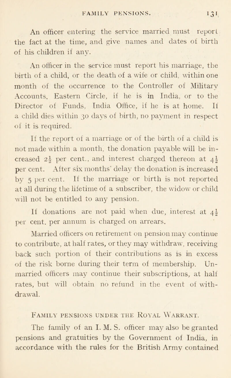 An officer entering the service married must report the fact at the time, and give names and dates of birth of his children if any. An officer in the service must report his marriage, the birth of a child, or the death of a wife or child, within one month of the occurrence to the Controller of Military Accounts, Eastern Circle, if he is in India, or to the Director of Funds, India Office, if he is at home. If a child dies within 30 da^'s of birth, no payment in respect of it is required. If the report of a marriage or of the birth of a child is not made within a month, the donation payable will be in- creased 21 per cent., and interest charged thereon at 4I per cent. After six months' delay the donation is increased by 5 per cent. If the marriage or birth is not reported at all during the lifetime of a subscriber, the widow or child will not be entitled to any pension. If donations are not paid w'hen due, interest at 4$- per cent, per annum is charged on arrears. Married officers on retirement on pension may continue to contribute, at half rates, or they may withdraw', receiving back such portion of their contributions as is in excess of the risk borne during their term of membership. Un- married officers may continue their subscriptions, at half rates, but wall obtain no refund in the event of with- drawal. Family pensions under the Royal Warrant. The family of an I. M. S. officer may also be granted pensions and gratuities by the Government of India, in accordance with the rules for the British Army contained