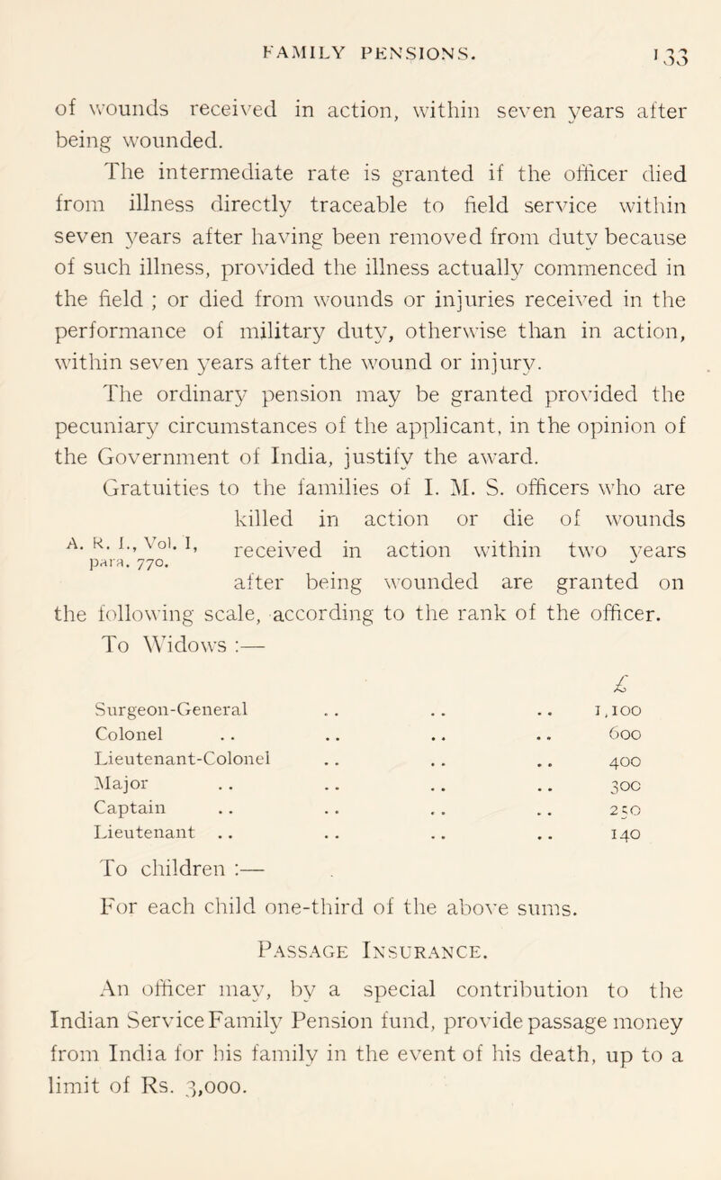 of Vv'ounds recei\'ed in action, within seven years after being wounded. The intermediate rate is granted if the officer died from illness directly traceable to field service within seven 3'ears after having been removed from duty because of such illness, provided the illness actually commenced in the field ; or died from wounds or injuries received in the performance of military duty, otherwise than in action, within seven years after the wound or injury. The ordinary pension may be granted provided the pecuniary circumstances of the applicant, in the opinion of the Government of India, justify the award. Gratuities to the families of I. Isl. S. officers who are killed in action or die of wounds A. R. L, \ oi. I, received in action within two vears paifi. 770. after being wounded are granted on the following scale, according to the rank of the officer. To Widows :— A Surgeon-General • * • • I.IOO Colonel • * • * 600 Lieutenant-Colonel * * * • 400 ^lajor « • • • 0 0 Captain 250 Lieutenant To children :— For each child one-third of the above sums. 140 Passage Insurance. An officer may, by a special contribution to the Indian Service Family Pension fund, provide passage money from India for his family in the event of his death, up to a limit of Rs. 3,000.