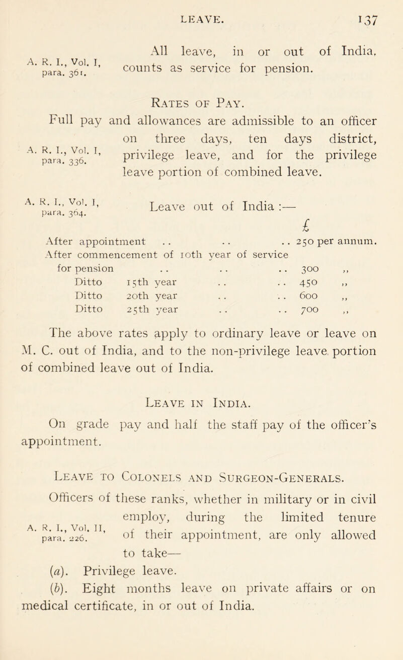 A. R. I,, Vol. I, para. 361. All leave, in or out of India, counts as service for pension. Full pay A. R. I., Vol. I, para. 336. Rates of Pay. and allowances are admissible to an officer on three days, ten days district, privilege leave, and for the privilege leave portion of combined leave. A. R. I., Vol. I, para. 364, Leave out of India :— £ After appointment After commencement of loth year of service for pension Ditto 15 th year Ditto 20th year Ditto 25 th year 250 per annum. 300 450 600 ,, 700 The above rates apply to ordinary leave or leave on M. C. out of India, and to the non-privilege leave portion of combined leave out of India. Leave in India. On grade pay and half the staff pay of the officer's appointment. Leave to Colonels and Surgeon-Generals. Officers of these ranks, whether in military or in civil employ, during the limited tenure pGa.’226.* their appointment, are only allowed to take— (a). Privilege leave. {h). Eight months leave on private affairs or on medical certificate, in or out of India.