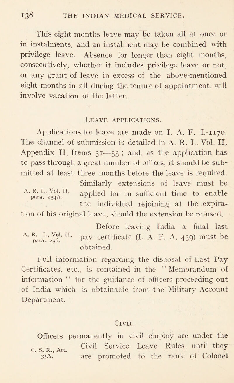 This eight months leave may be taken all at once or in instalments, and an instalment may be combined with privilege leave. Absence for longer than eight months, consecutively, whether it includes privilege leave or not, or any grant of leave in excess of the above-mentioned eight months in all during the tenure of appointment, will involve vacation of the latter. Leave applications. Applications for leave are made on 1. A. F. L-1170. The channel of submission is detailed in A. R. I., Vol. II, Appendix II, Items 31—33 ; and, as the application has to pass through a great number of offices, it should be sub- mitted at least three months before the leave is required. Similarly extensions of leave must be ^’pam*’234A applied for in sufficient time to enable the individual rejoining at the expira- tion of his original leave, should the extension be refused. Before leaving India a final last pay certificate (I. A. F. A. 439) must be obtained. A. R. I., Vol. II, para. 236. Full information regarding the disposal of Last Pay Certificates, etc., is contained in the “Memorandum of information “ for the guidance of officers proceeding out of India which is obtainable from the Military Account Department. Civil. Officers permanently in civil employ are under the Civil Service Leave Rules, until they o* /\rt* 35A. are promoted to the rank of Colonel