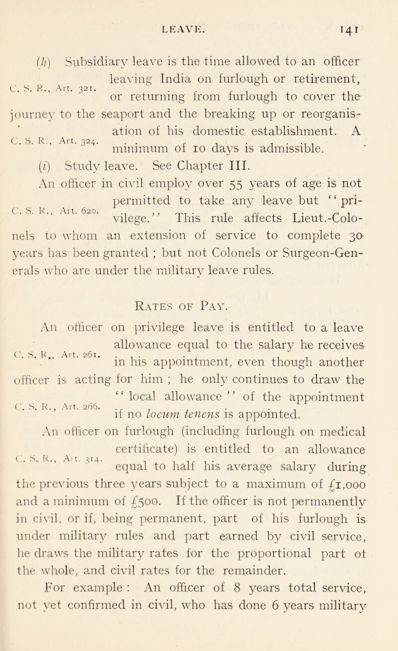 ill) Subsidiary leave is the time allowed to an officer leaving India on furlough or retirement, C. S. P... Art. 321. ^ 1 u + -ru or returning Irom luriough to cover the jouriie}' to the seaport and the breaking up or reorganis- ation of his domestic establishment. A C. S. R., Art. 324. . . r j • j • -ui minimum 01 10 days is admissible. (/) Study leave. See Chapter III. An officer in civil employ over 55 years of age is not permitted to take any leave but ‘ ‘ pri- vilege.” This rule affects Lieut.-Colo- nels to whom an extension of service to complete 30 3^ears has been granted ; but not Colonels or Surgeon-Gen- erals who are under the military leave rules. C. S. R., Art. 620. C'. S. H., Art. 261. C. S. R., Art. 266. Rates of Pay. An officer on privilege leave is entitled to a leave allowance equal to the salary he receives in his appointment, even though another officer is acting for him ; he only continues to draw the local allowance ” of the appointment if no locum tenens is appointed. An officer on furlough (including furlough on medical certificate) is entitled to an allowance equal to half his average salary during the previous three years subject to a maximum of ;fi,ooo and a minimum of £500. If the officer is not permanently in civil, or if, being permanent, part of his furlough is under military rules and part earned by civil service, he draws the military rates for the proportional part ol the whole, and civil rates for the remainder. For example : An officer of 8 years total service, not yet confirmed in civil, who has done 6 years military