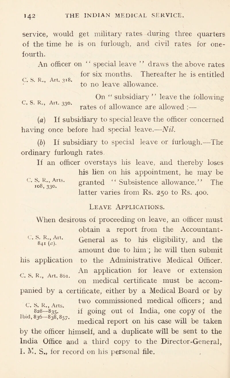 service, would get military rates during three quarters of the time he is on furlough, and civil rates for one- fourth. An officer on '' special leave ’ ’ draws the above rates for six months. Thereafter he is entitled C. S. R., Art. 318. to no leave allowance. On “ subsidiary ” leave the following c. s. R., Art. 330. allowance are allowed :— {a) If subsidiary to special leave the officer concerned having once before had special leave.—Nil. {b) If subsidiary to special leave or furlough.—The ordinary furlough rates. If an officer overstays his leave, and thereby loses his lien on his appointment, he may be c. s. R., Arts. granted ‘‘Subsistence allowance.’' The 108, 330. o latter varies from Rs. 250 to Rs. 400. C. S. R., Art. 841 (a). his application C. S. R., Art. 861. Leave Applications. When desirous of proceeding on leave, an officer must obtain a report from the Accountant- General as to his eligibility, and the amount due to liim ; he will then submit to the Administrative Medical Officer. An application for leave or extension on medical certificate must be accom- panied by a certificate, either by a Medical Board or by two commissioned medical officers; and C. S. R., Arts. 828—835. if going out of India, one copy of the Ibid, 836-838,857. 7 ^ . .-,1 : ^ 1 medical report on his case will be taken by the officer himself, and a duplicate will be sent to the India Office and a third copy to the Director-General, I. M. S., for record on his personal file.