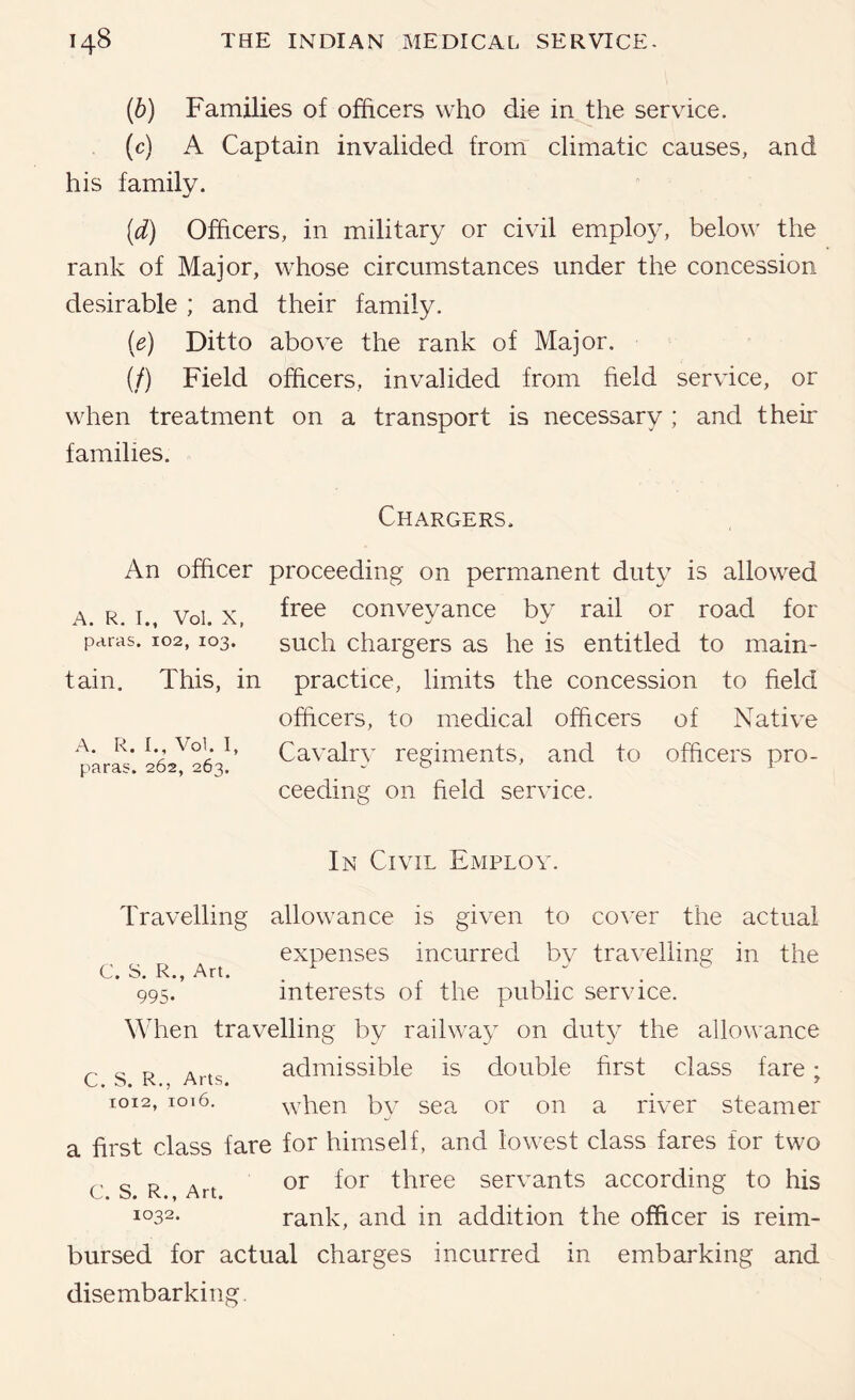 (6) Families of officers who die in the service. (c) A Captain invalided from' climatic causes, and his family. (d) Officers, in military or civil employ, below the rank of Major, whose circumstances under the concession desirable ; and their family. (e) Ditto above the rank of Major. (/) Field officers, invalided from field service, or when treatment on a transport is necessary ; and their families. Chargers. An officer proceeding on permanent duty is allowed A. R. I. Voi. X, conveyance by rail or road for paras. 102,103. sucli chai'gers as he is entitled to main- tain. This, in practice, limits the concession to field officers, to medical officers of Native A. R. I., Voi. I, Cavalrv regiments, and to officers pro- paras. 262, 203. . o ’ 1 ceeding on held service. In Civil Employ Travelling allowance is given to cover the actual expenses incurred bv travelling in the C. S. R., Art. . ^ . 995. interests of the public service. When travelling by railway on duty the allowance admissible is double hrst class fare; when by sea or on a river steamer a hrst class fare for himself, and lowest class fares for two c s R Art three servants according to his i°32. rank, and in addition the officer is reim- bursed for actual charges incurred in embarking and disembarking. C. S. R., Arts. 1012, ioi6.