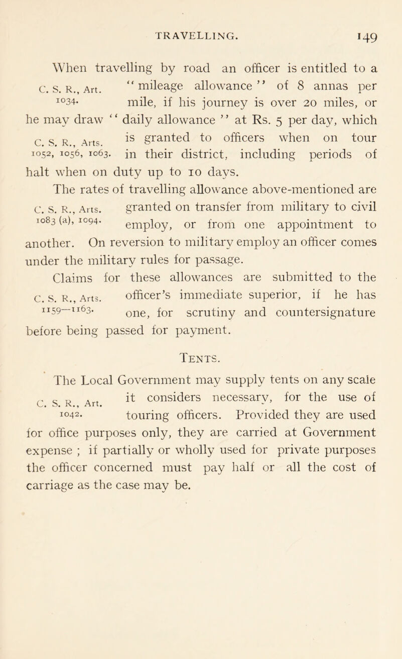 When travelling by road an officer is entitled to a c. s. R., Art. “mileage allowance’^ of 8 annas per ^°34- mile, if his journey is over 20 miles, or he may draw ‘ ‘ daily allowance ’ ’ at Rs. 5 per day, which c s R Arts granted to officers when on tour T052, 1056, 1063. in their district, including periods of halt when on duty up to 10 days. The rates of travelling allowance above-mentioned are c. s. R., Arts. granted on transfer from military to civil 1083 (a), 1094. employ, or from one appointment to another. On reversion to military employ an officer comes under the military rules for passage. Claims for these allowances are submitted to the c. s. R., Arts. officer’s immediate superior, if he has 1159—1163. scrutiny and countersignature before being passed for payment. Tents. The Local Government may supply tents on any scale ^ , it considers necessarv, for the use of C. S. R., Art. 1042. touring officers. Provided they are used for office purposes only, they are carried at Government expense ; if partially or wholly used for private purposes the officer concerned must pay half or all the cost of carriage as the case may be.