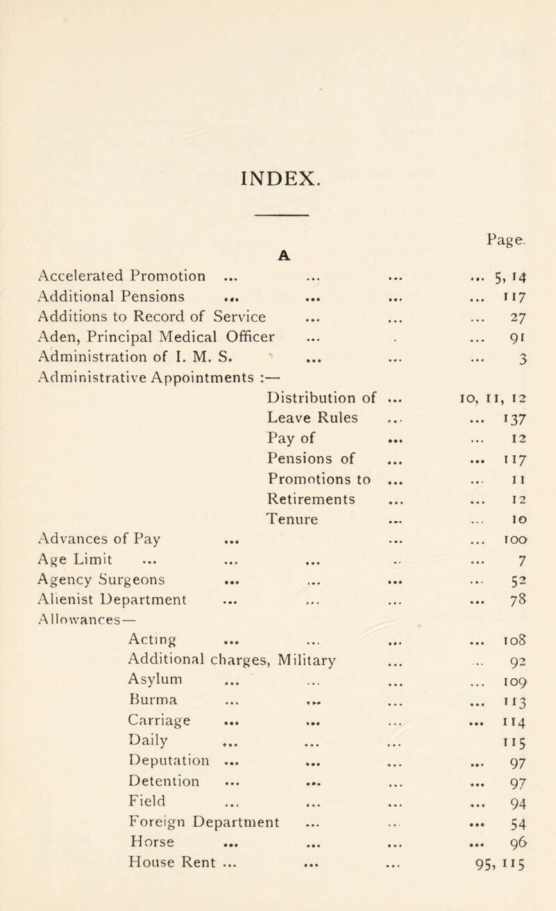 INDEX. Page. A Accelerated Promotion ... 5, 14 Additional Pensions ... T17 Additions to Record of Service ... 27 Aden, Principal Medical Officer ... 91 Administration of I. M. S. 3 Administrative Appointments :— Distribution of 10, II, 12 Leave Rules ... 137 Pay of 12 Pensions of ... 117 Promotions to 11 Retirements ... 12 Tenure 10 Advances of Pay loa Age Limit 7 Agency Surgeons 52 Alienist Department ... 78 Allowances— Acting ... 108 Additional charges, Military ... 92 Asylum 109 Burma ... 113 Carriage ... 114 Daily 115 Deputation ... ... 97 Detention ... 97 Field ... 94 Foreign Department ... 54 Horse ... 96