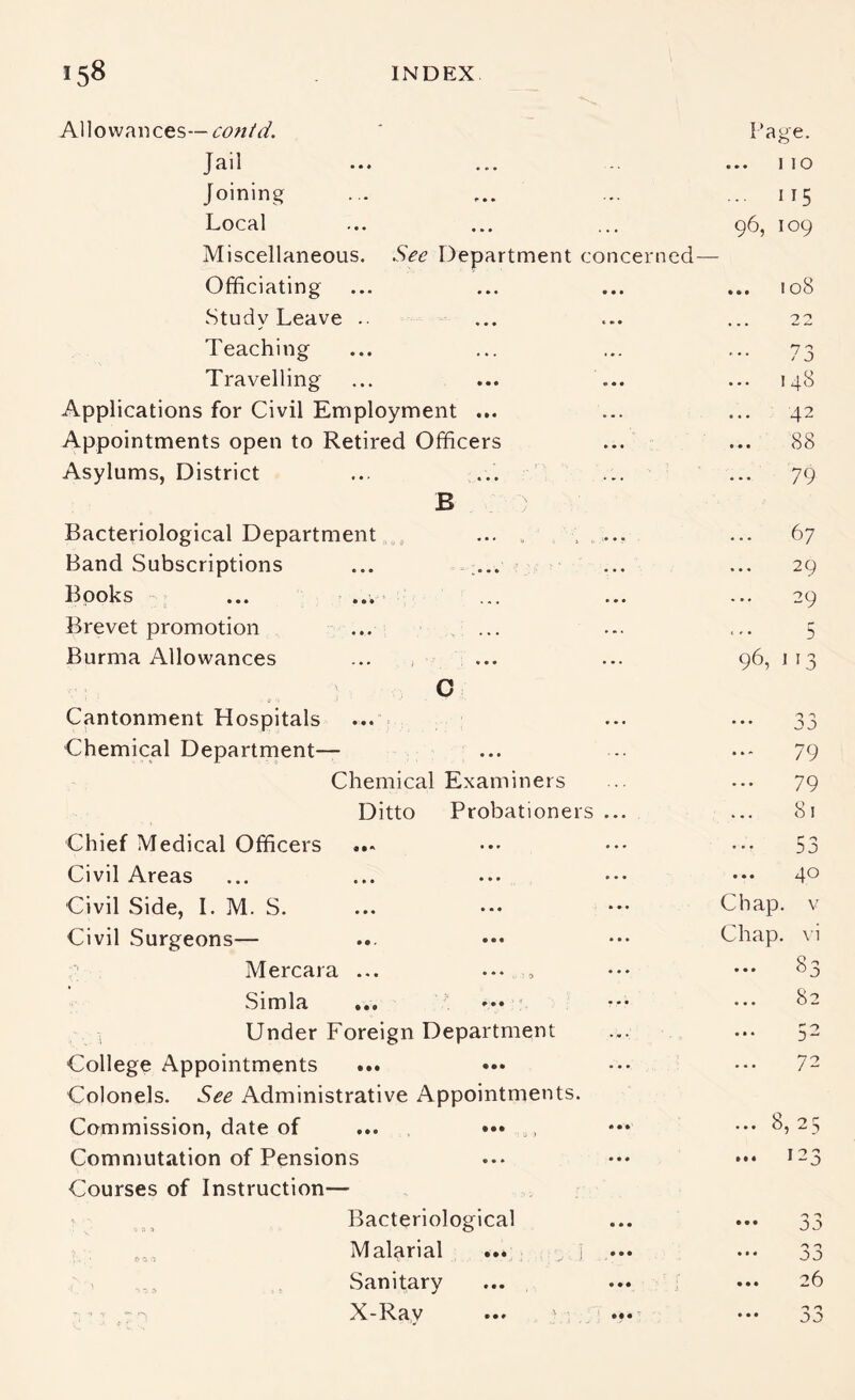 A110 wan ces-- - Page. Jail • • ♦ • » • 1 lO Joining » • • ^ • ... 115 Local ' • • « » • . . . 96, 109 Miscellaneous. See Department concerned- Officiating • • • « * • ... I oS Study Leave • • • • • 4 • • 22 Teaching • • • « • . ... 7 J Travelling • • • • • • » * . 148 Applications for Civil Employment ... 42 Appointments open to Retired Officers ... 88 Asylums, District • • ' _ • ♦ • . . . ... 79 B Bacteriological Department _ ... . . 67 Band Subscriptions • • • - _ • • » • a • 29 Books • • • ' ... a • a 29 Brevet promotion • • • . * • • ... ... 5 Burma Allowances • • • ) ' ■ , • • • a a . 96, 113 C Cantonment Hospitals ... Chemical Department— ... ... 79 Chemical Examiners 79 Ditto Probationers ... 81 Chief Medical Officers a * a 53 Civil Areas • » • • • • a a a ... 40 Civil Side, 1. M. S. • . . • * • . • a Chap, v Civil Surgeons— . ••• ... Chap. \ i Mercara • « . • • * 5 a a a 83 Simla ••• ' ... 82 i Under Foreign Department ... ... 52 College Appointments ••t ••• a a a 72 Colonels. See Administrative Appointments. Commission, date of ••• ••• • • • ... 8, 25 Commutation of Pensions a • a Courses of Instruction— • Bacteriological • a • ••• Malarial ... , j • • • ••• JD Sanitary • • • ... 26 X-Ray ... '