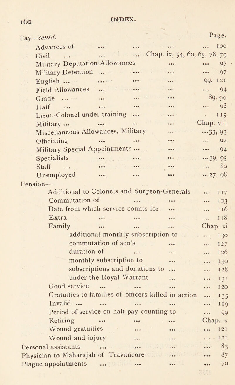 Pay—contd. Advances of ••• Civil Military Deputation Allowances Military Detention ... English ... Field Allowances Grade Half Page. ... ... ] oo Chap, ix, 54, 6o, 65, 78, 79 ... ... 97 ... ... 97 99, 121 • •• 94 89,90 . • ■ ... 98 Lieut.-Colonel under training ... Military ... Miscellaneous Allowances, Military 115 Chap, viii •••33. 93 Officiating Military Special Appointments ... Specialists ... _ Staff ... ••• *•' ^ ••• Unemployed ... Pension— Additional to Colonels and Surgeon-Generals Commutation of Date from which service counts for Pixtia ... ... ... Family additional monthly subscription to commutation of son’s duration of monthly subscription to subscriptions and donations to ... under the Royal Warrant Good service Gratuities to families of officers killed in action Invalid ... ... ... ... Period of service on half-pay counting to Retiring Wound gratuities Wound and injury Personal assistants Physician to Maharajah of Travancore Plague appointments 92 ... 94 ••*39> 95 ... 89 ...27, 98 ... 117 ... 123 116 ... 118 Chap, xi ... 130 127 126 ... 130 128 ... 131 ... 120 ••• 133 ... 119 99 Chap. X ... 121 ... 121 83 ... 87 ... 70