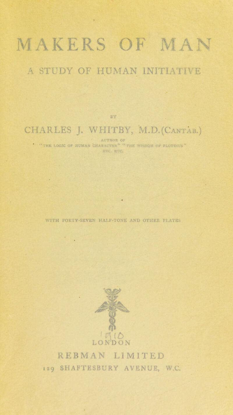 A STUDY OF HUMAN INITIATIVE BY CHARLES J. WHITBY, M.D.(Cantab.) AUTHOR OF  “the logic of human u.karvctkk  run WttOCm of r lot in us  ►. >c, k:c. WITH FORTY-SEVEN HALF-TONE AND OTHER PJ.ATE.S ft H(£> LONDON REBMAN LIMITED