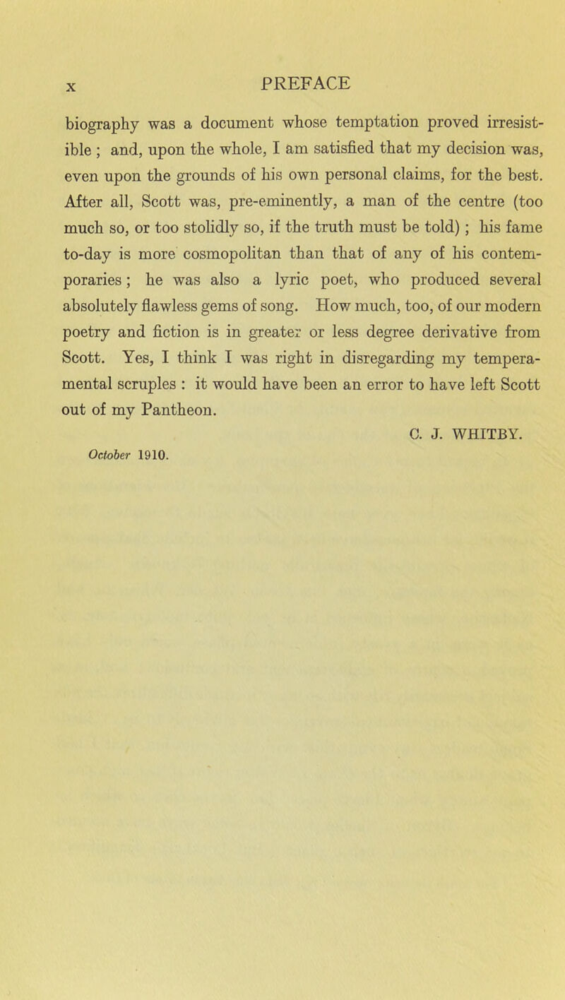 biography was a document whose temptation proved irresist- ible ; and, upon the whole, I am satisfied that my decision was, even upon the grounds of his own personal claims, for the best. After all, Scott was, pre-eminently, a man of the centre (too much so, or too stolidly so, if the truth must be told); his fame to-day is more cosmopolitan than that of any of his contem- poraries ; he was also a lyric poet, who produced several absolutely flawless gems of song. How much, too, of our modern poetry and fiction is in greater or less degree derivative from Scott. Yes, I think I was right in disregarding my tempera- mental scruples : it would have been an error to have left Scott out of my Pantheon. C. J. WHITBY. October 1910.