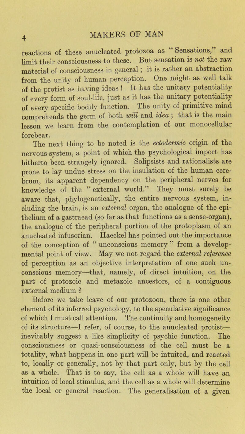 reactions of these anucleated protozoa as Sensations, and limit their consciousness to these. But sensation is not the raw material of consciousness in general; it is rather an abstraction from the unity of human perception. One might as well talk of the protist as having ideas ! It has the unitary potentiality of every form of soul-life, ]ust as it has the unitary potentiality of every specific bodily function. The unity of primitive mind comprehends the germ of both will and idea , that is the mam lesson we learn from the contemplation of our monocellular forebear. The next thing to be noted is the ectodermic origin of the nervous system, a point of which the psychological import has hitherto been strangely ignored. Solipsists and rationalists are prone to lay undue stress on the insulation of the human cere- brum, its apparent dependency on the peripheral nerves for knowledge of the “ external world.” They must surely be aware that, phylogenetically, the entire nervous system, in- cluding the brain, is an external organ, the analogue of the epi- thelium of a gastraead (so far as that functions as a sense-organ), the analogue of the peripheral portion of the protoplasm of an anucleated infusorian. Haeckel has pointed out the importance of the conception of “ unconscious memory ” from a develop- mental point of view. May we not regard the external reference of perception as an objective interpretation of one such un- conscious memory—that, namely, of direct intuition, on the part of protozoic and metazoic ancestors, of a contiguous external medium ? Before we take leave of our protozoon, there is one other element of its inferred psychology, to the speculative significance of which I must call attention. The continuity and homogeneity of its structure—I refer, of course, to the anucleated protist— inevitably suggest a like simplicity of psychic function. The consciousness or quasi-consciousness of the cell must be a totality, what happens in one part will be intuited, and reacted to, locally or generally, not by that part only, but by the cell as a whole. That is to say, the cell as a whole will have an intuition of local stimulus, and the cell as a whole will determine the local or general reaction. The generalisation of a given