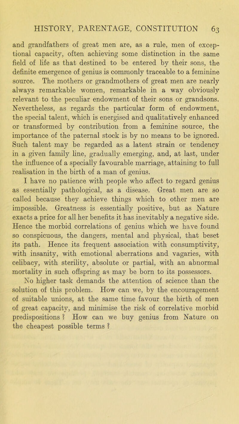 and grandfathers of great men are, as a rule, men of excep- tional capacity, often achieving some distinction in the same field of life as that destined to be entered by their sons, the definite emergence of genius is commonly traceable to a feminine source. The mothers or grandmothers of great men are nearly always remarkable women, remarkable in a way obviously relevant to the peculiar endowment of their sons or grandsons. Nevertheless, as regards the particular form of endowment, the special talent, which is energised and qualitatively enhanced or transformed by contribution from a feminine source, the importance of the paternal stock is by no means to be ignored. Such talent may be regarded as a latent strain or tendency in a given family fine, gradually emerging, and, at last, under the influence of a specially favourable marriage, attaining to full realisation in the birth of a man of genius. I have no patience with people who affect to regard genius as essentially pathological, as a disease. Great men are so called because they achieve things which to other men are impossible. Greatness is essentially positive, but as Nature exacts a price for all her benefits it has inevitably a negative side. Hence the morbid correlations of genius which we have found so conspicuous, the dangers, mental and physical, that beset its path. Hence its frequent association with consumptivity, with insanity, with emotional aberrations and vagaries, with celibacy, with sterility, absolute or partial, with an abnormal mortality in such offspring as may be born to its possessors. No higher task demands the attention of science than the solution of this problem. How can we, by the encouragement of suitable unions, at the same time favour the birth of men of great capacity, and minimise the risk of correlative morbid predispositions ? How can we buy genius from Nature on the cheapest possible terms ?