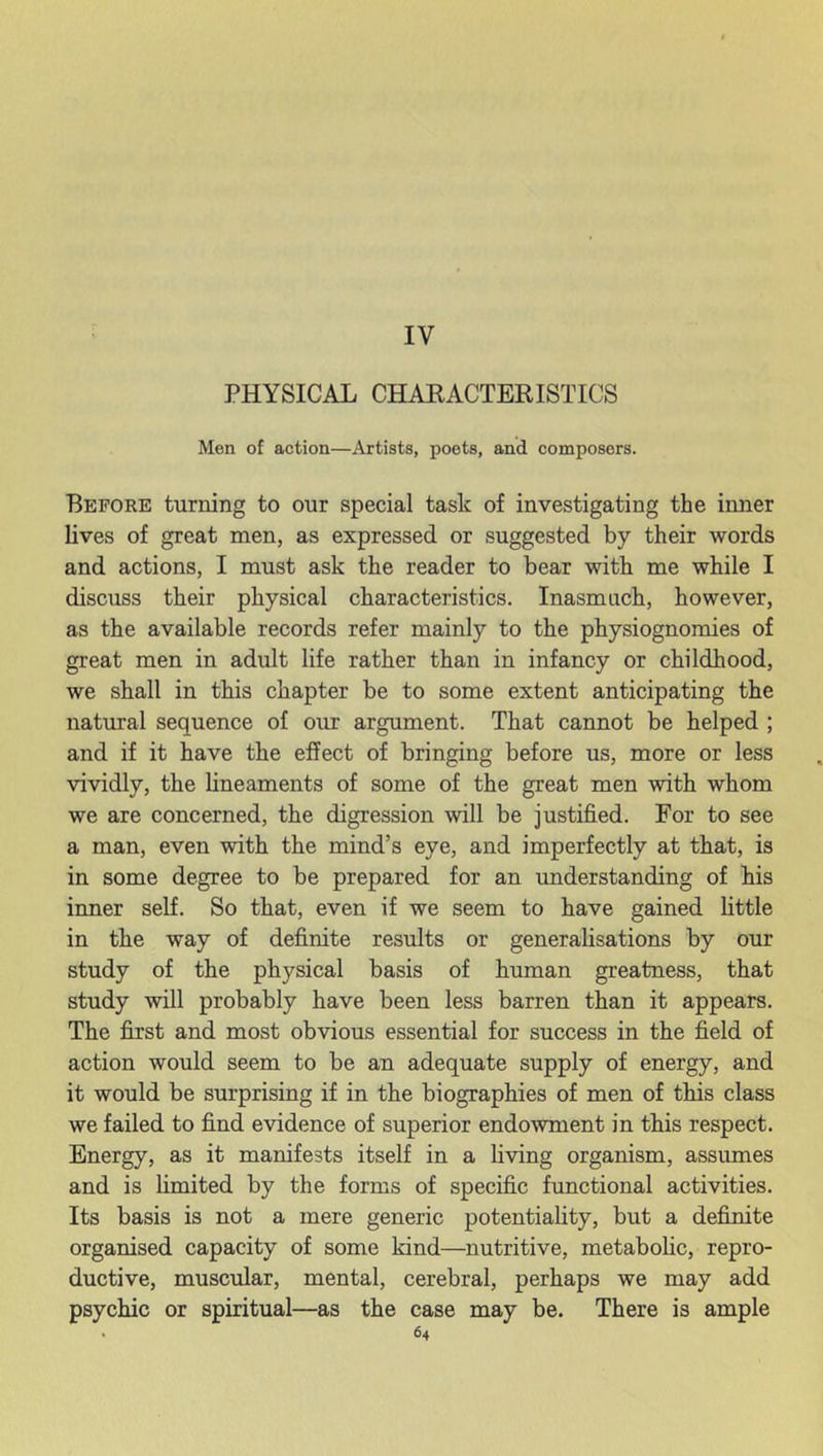 IV PHYSICAL CHARACTERISTICS Men of action—Artists, poets, and composers. Before turning to our special task of investigating the inner lives of great men, as expressed or suggested by their words and actions, I must ask the reader to bear with me while I discuss their physical characteristics. Inasmuch, however, as the available records refer mainly to the physiognomies of great men in adult life rather than in infancy or childhood, we shall in this chapter be to some extent anticipating the natural sequence of our argument. That cannot be helped ; and if it have the effect of bringing before us, more or less vividly, the lineaments of some of the great men with whom we are concerned, the digression will be justified. For to see a man, even with the mind’s eye, and imperfectly at that, is in some degree to be prepared for an understanding of his inner self. So that, even if we seem to have gained little in the way of definite results or generalisations by our study of the physical basis of human greatness, that study will probably have been less barren than it appears. The first and most obvious essential for success in the field of action would seem to be an adequate supply of energy, and it would be surprising if in the biographies of men of this class we failed to find evidence of superior endowment in this respect. Energy, as it manifests itself in a living organism, assumes and is limited by the forms of specific functional activities. Its basis is not a mere generic potentiality, but a definite organised capacity of some kind—nutritive, metabolic, repro- ductive, muscular, mental, cerebral, perhaps we may add psychic or spiritual—as the case may be. There is ample