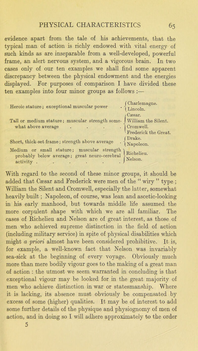 evidence apart from the tale of his achievements, that the typical man of action is richly endowed with vital energy of such kinds as are inseparable from a well-developed, powerful frame, an alert nervous system, and a vigorous brain. In two cases only of our ten examples we shall find some apparent discrepancy between the physical endowment and the energies displayed. For purposes of comparison I have divided these ten examples into four minor groups as follows :— Heroic stature; exceptional muscular power Tall or medium stature; muscular strength some- what above average .... Short, thick-set frame; strength above average Charlemagne. Lincoln. Caesar. William the Silent. Cromwell. Frederick the Great. Drake. Napoleon. Medium or small stature; muscular strength probably below average; great neuro-cerebral activity ...... 1 Richelieu. Nelson. With regard to the second of these minor groups, it should be added that Caesar and Frederick were men of the “ wiry ” type ; William the Silent and Cromwell, especially the latter, somewhat heavily built; Napoleon, of course, was lean and ascetic-looking in his early manhood, but towards middle life assumed the more corpulent shape with which we are all familiar. The cases of Richelieu and Nelson are of great interest, as those of men who achieved supreme distinction in the field of action (including military service) in spite of physical disabilities which might a 'priori almost have been considered prohibitive. It is, for example, a well-known fact that Nelson was invariably sea-sick at the beginning of every voyage. Obviously much more than mere bodily vigour goes to the making of a great man of action : the utmost we seem warranted in concluding is that exceptional vigour may be looked for in the great majority of men who achieve distinction in war or statesmanship. Where it is lacking, its absence must obviously be compensated by excess of some (higher) qualities. It may be of interest to add some further details of the physique and physiognomy of men of action, and in doing so I will adhere approximately to the order 5