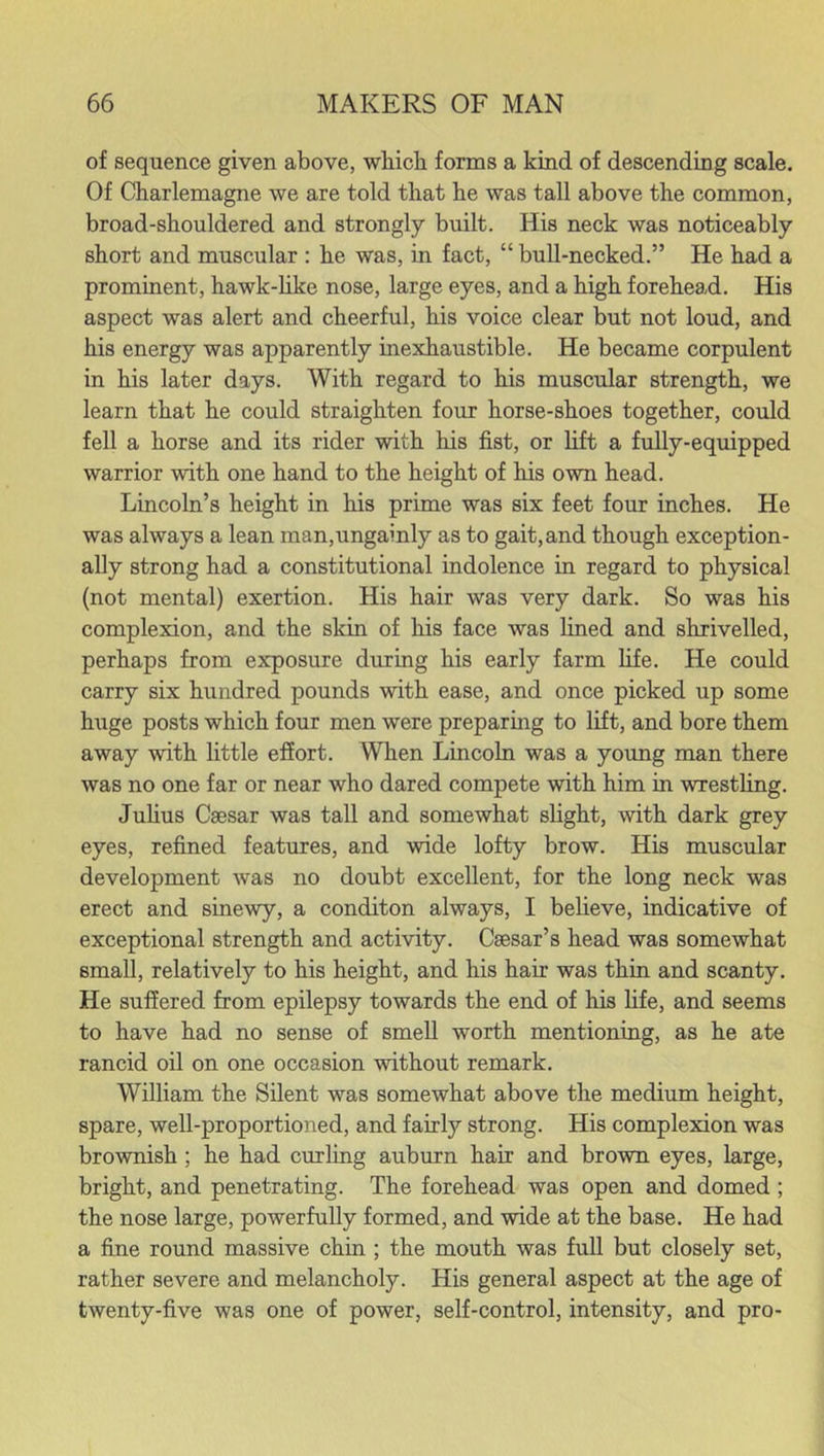 of sequence given above, which forms a kind of descending scale. Of Charlemagne we are told that he was tall above the common, broad-shouldered and strongly built. His neck was noticeably short and muscular : he was, in fact, “ bull-necked.” He had a prominent, hawk-like nose, large eyes, and a high forehead. His aspect was alert and cheerful, his voice clear but not loud, and his energy was apparently inexhaustible. He became corpulent in his later days. With regard to his muscular strength, we learn that he could straighten four horse-shoes together, could fell a horse and its rider with his fist, or lift a fully-equipped warrior with one hand to the height of his own head. Lincoln’s height in his prime was six feet four inches. He was always a lean man,ungainly as to gait, and though exception- ally strong had a constitutional indolence in regard to physical (not mental) exertion. His hair was very dark. So was his complexion, and the skin of his face was lined and shrivelled, perhaps from exposure during his early farm life. He could carry six hundred pounds with ease, and once picked up some huge posts which four men were preparing to lift, and bore them away with little effort. When Lincoln was a young man there was no one far or near who dared compete with him in wrestling. Julius Caesar was tall and somewhat slight, with dark grey eyes, refined features, and wide lofty brow. His muscular development Avas no doubt excellent, for the long neck was erect and sinewy, a conditon always, I believe, indicative of exceptional strength and activity. Caesar’s head was somewhat small, relatively to his height, and his hair was thin and scanty. He suffered from epilepsy towards the end of his life, and seems to have had no sense of smell worth mentioning, as he ate rancid oil on one occasion without remark. William the Silent was somewhat above the medium height, spare, well-proportioned, and fairty' strong. His complexion was brownish ; he had curling auburn hair and brown eyes, large, bright, and penetrating. The forehead was open and domed ; the nose large, powerfully formed, and wide at the base. He had a fine round massive chin ; the mouth was full but closely set, rather severe and melancholy. His general aspect at the age of twenty-five was one of power, self-control, intensity, and pro-
