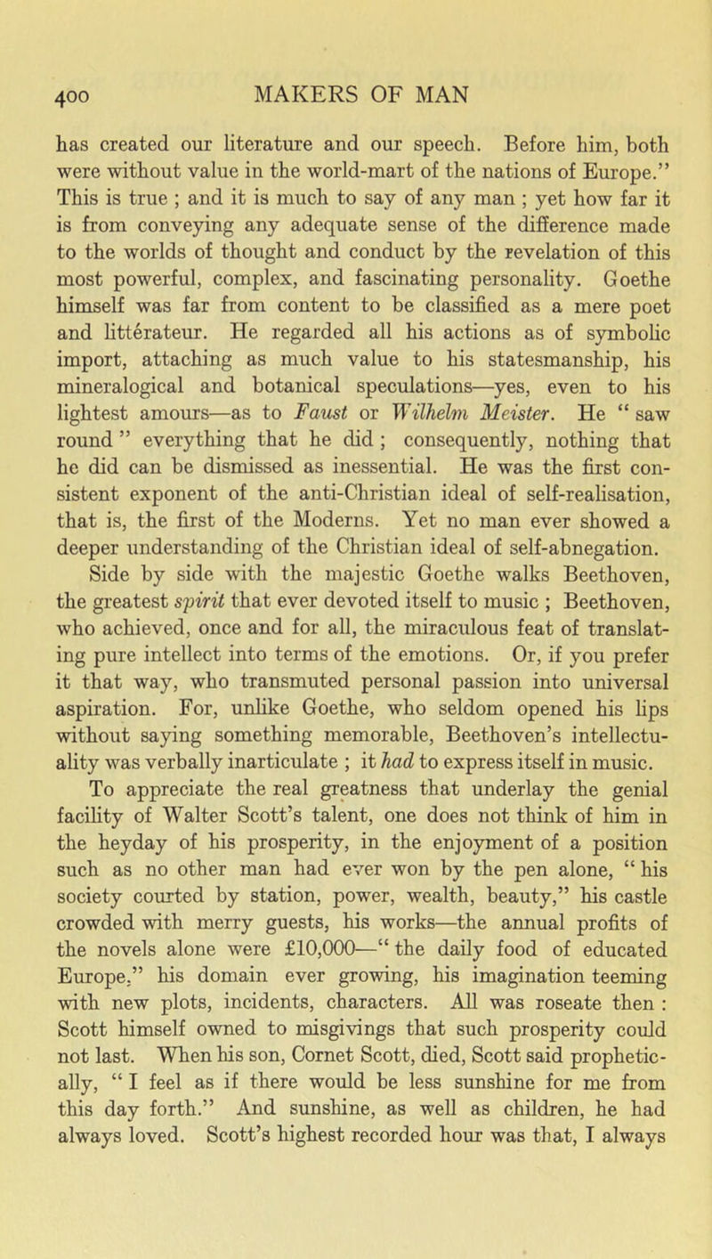 has created our literature and our speech. Before him, both were without value in the world-mart of the nations of Europe.” This is true ; and it is much to say of any man ; yet how far it is from conveying any adequate sense of the difference made to the worlds of thought and conduct by the revelation of this most powerful, complex, and fascinating personality. Goethe himself was far from content to be classified as a mere poet and litterateur. He regarded all his actions as of symbolic import, attaching as much value to his statesmanship, his mineralogical and botanical speculations—yes, even to his lightest amours—as to Faust or Wilhelm Meister. He “ saw round ” everything that he did ; consequently, nothing that he did can be dismissed as inessential. He was the first con- sistent exponent of the anti-Christian ideal of self-realisation, that is, the first of the Moderns. Yet no man ever showed a deeper understanding of the Christian ideal of self-abnegation. Side by side with the majestic Goethe walks Beethoven, the greatest spirit that ever devoted itself to music ; Beethoven, who achieved, once and for all, the miraculous feat of translat- ing pure intellect into terms of the emotions. Or, if you prefer it that way, who transmuted personal passion into universal aspiration. For, unlike Goethe, who seldom opened his lips without saying something memorable, Beethoven’s intellectu- ality was verbally inarticulate ; it had to express itself in music. To appreciate the real greatness that underlay the genial facility of Walter Scott’s talent, one does not think of him in the heyday of his prosperity, in the enjoyment of a position such as no other man had ever won by the pen alone, “ his society courted by station, power, wealth, beauty,” his castle crowded with merry guests, his works—the annual profits of the novels alone were £10,000—“ the daily food of educated Europe,” his domain ever growing, his imagination teeming with new plots, incidents, characters. All was roseate then : Scott himself owned to misgivings that such prosperity could not last. When his son, Cornet Scott, died, Scott said prophetic- ally, “ I feel as if there would be less sunshine for me from this day forth.” And sunshine, as well as children, he had always loved. Scott’s highest recorded hour was that, I always