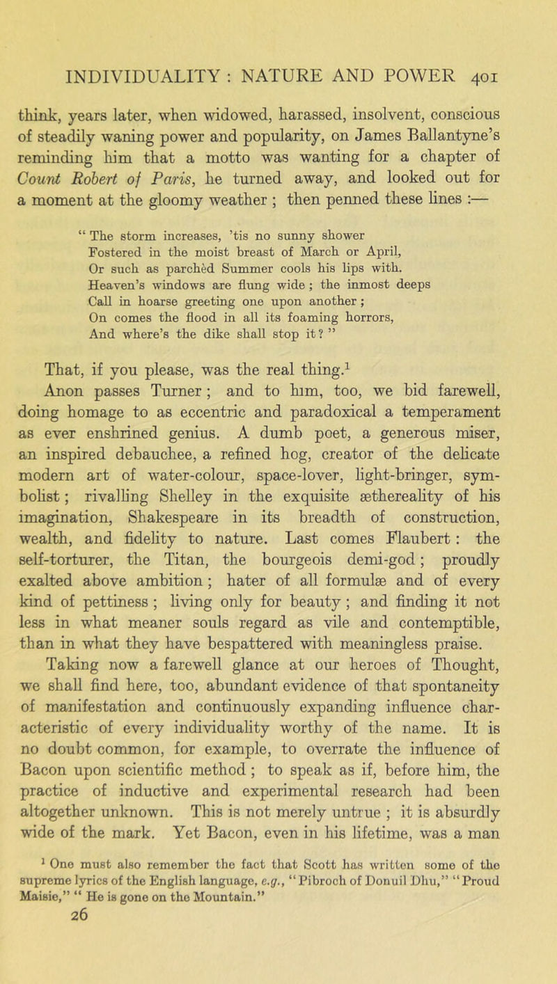 think, years later, when widowed, harassed, insolvent, conscious of steadily waning power and popularity, on James Ballantyne’s reminding him that a motto was wanting for a chapter of Count Robert of Paris, he turned away, and looked out for a moment at the gloomy weather ; then penned these lines :— “ The storm increases, ’tis no sunny shower Fostered in the moist breast of March or April, Or such as parched Summer cools his lips with. Heaven’s windows are flung wide; the inmost deeps Call in hoarse greeting one upon another ; On comes the flood in all its foaming horrors, And where’s the dike shall stop it ? ” That, if you please, was the real thing.1 Anon passes Turner ; and to him, too, we bid farewell, doing homage to as eccentric and paradoxical a temperament as ever enshrined genius. A dumb poet, a generous miser, an inspired debauchee, a refined hog, creator of the delicate modern art of water-colour, space-lover, light-bringer, sym- bolist ; rival ling Shelley in the exquisite sethereality of his imagination, Shakespeare in its breadth of construction, wealth, and fidelity to nature. Last comes Flaubert: the self-torturer, the Titan, the bourgeois demi-god; proudly exalted above ambition; hater of all formulae and of every kind of pettiness ; living only for beauty ; and finding it not less in what meaner souls regard as vile and contemptible, than in what they have bespattered with meaningless praise. Taking now a farewell glance at our heroes of Thought, we shall find here, too, abundant evidence of that spontaneity of manifestation and continuously expanding influence char- acteristic of every individuality worthy of the name. It is no doubt common, for example, to overrate the influence of Bacon upon scientific method; to speak as if, before him, the practice of inductive and experimental research had been altogether unknown. This is not merely untrue ; it is absurdly wide of the mark. Yet Bacon, even in his lifetime, was a man 1 One must also remember the fact that Scott has written some of the supreme lyrics of the English language, e.g., “Pibroch of Donuil Dliu,” “Proud Maisie,” “ He is gone on the Mountain.” 26