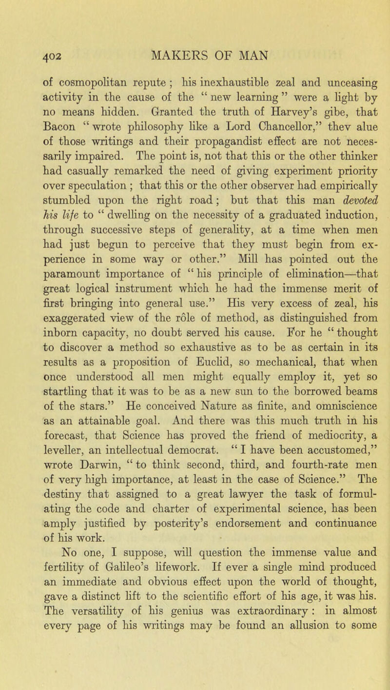 of cosmopolitan repute ; his inexhaustible zeal and unceasing activity in the cause of the “ new learning ” were a light by no means hidden. Granted the truth of Harvey’s gibe, that Bacon “ wrote philosophy like a Lord Chancellor,” thev alue of those writings and their propagandist effect are not neces- sarily impaired. The point is, not that this or the other thinker had casually remarked the need of giving experiment priority over speculation ; that this or the other observer had empirically stumbled upon the right road; but that this man devoted his life to “ dwelling on the necessity of a graduated induction, through successive steps of generality, at a time when men had just begun to perceive that they must begin from ex- perience in some way or other.” Mill has pointed out the paramount importance of “ his principle of elimination—that great logical instrument which he had the immense merit of first bringing into general use.” His very excess of zeal, his exaggerated view of the role of method, as distinguished from inborn capacity, no doubt served his cause. For he “ thought to discover a method so exhaustive as to be as certain in its results as a proposition of Euclid, so mechanical, that when once understood all men might equally employ it, yet so startling that it was to be as a new sun to the borrowed beams of the stars.” He conceived Nature as finite, and omniscience as an attainable goal. And there was this much truth in his forecast, that Science has proved the friend of mediocrity, a leveller, an intellectual democrat. “ I have been accustomed,” wrote Darwin, “ to think second, third, and fourth-rate men of very high importance, at least in the case of Science.” The destiny that assigned to a great lawyer the task of formul- ating the code and charter of experimental science, has been amply justified by posterity’s endorsement and continuance of his work. No one, I suppose, will question the immense value and fertility of Galileo’s lifework. If ever a single mind produced an immediate and obvious effect upon the world of thought, gave a distinct lift to the scientific effort of his age, it was his. The versatility of his genius was extraordinary : in almost every page of his writings may be found an allusion to some