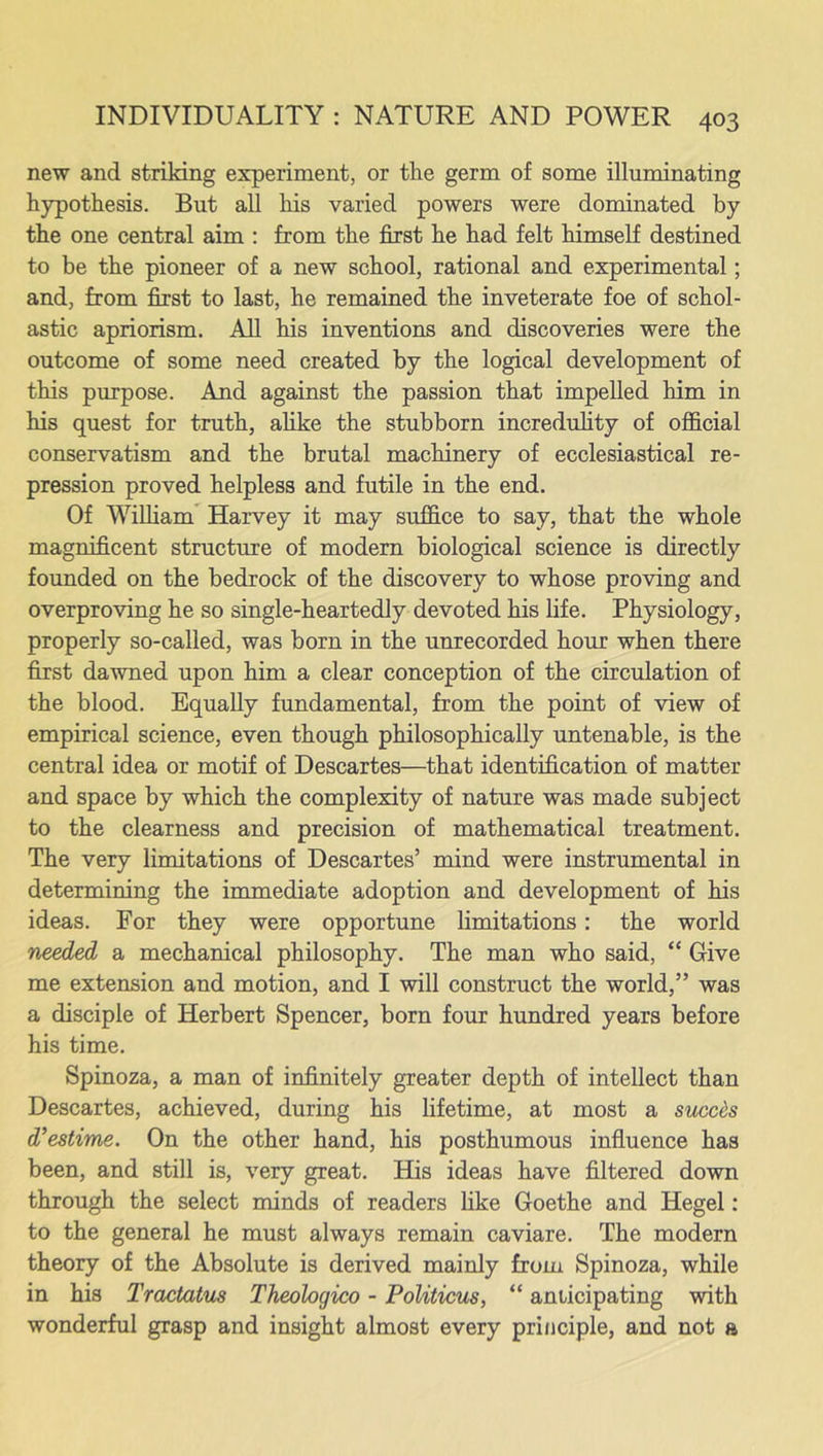 new and striking experiment, or the germ of some illuminating hypothesis. But all his varied powers were dominated by the one central aim : from the first he had felt himself destined to be the pioneer of a new school, rational and experimental; and, from first to last, he remained the inveterate foe of schol- astic apriorism. All his inventions and discoveries were the outcome of some need created by the logical development of this purpose. And against the passion that impelled him in his quest for truth, alike the stubborn incredulity of official conservatism and the brutal machinery of ecclesiastical re- pression proved helpless and futile in the end. Of William Harvey it may suffice to say, that the whole magnificent structure of modern biological science is directly founded on the bedrock of the discovery to whose proving and overproving he so single-heartedly devoted his life. Physiology, properly so-called, was born in the unrecorded hour when there first dawned upon him a clear conception of the circulation of the blood. Equally fundamental, from the point of view of empirical science, even though philosophically untenable, is the central idea or motif of Descartes—that identification of matter and space by which the complexity of nature was made subject to the clearness and precision of mathematical treatment. The very limitations of Descartes’ mind were instrumental in determining the immediate adoption and development of his ideas. For they were opportune limitations: the world needed a mechanical philosophy. The man who said, “ Give me extension and motion, and I will construct the world,” was a disciple of Herbert Spencer, born four hundred years before his time. Spinoza, a man of infinitely greater depth of intellect than Descartes, achieved, during his lifetime, at most a succds d’estime. On the other hand, his posthumous influence has been, and still is, very great. His ideas have filtered down through the select minds of readers like Goethe and Hegel: to the general he must always remain caviare. The modern theory of the Absolute is derived mainly from Spinoza, while in his Tractatus Theobgico - Politicus, “ anticipating with wonderful grasp and insight almost every principle, and not a