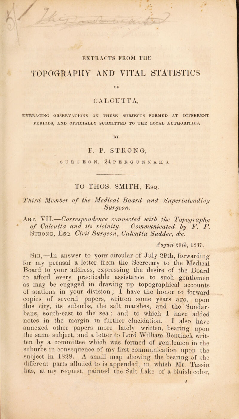 EXTRACTS FROM THE TOPOGRAPHY AND VITAL STATISTICS OP CALCUTTA, EMBRACING OBSERVATIONS ON THESE SUBJECTS FORMED AT DIFFERENT PERIODS, AND OFFICIALLY SUBMITTED TO THE LOCAL AUTHORITIES, BY F. P. STRONG, SURGEON, 2I-P ERGUNNAHS. TO THOS. SMITH, Esq. Third Member of the Medical Board and Superintending Surgeon. Art. VII.—Correspondence connected with the Topography of Calcutta and its vicinity. Communicated by F. P. Strong, Esq. Civil Surgeon, Calcutta Sudder, dc. August 29th, 1837. Sir,—In answer to your circular of July 29th, forwarding for my perusal a letter from the Secretary to the Medical Board to your address, expressing the desire of the Board to afford every practicable assistance to such gentlemen as may be engaged in drawing up topographical accounts of stations in your division ; I have the honor to forward copies of several papers, written some years ago, upon this city, its suburbs, the salt marshes, and the Sundar- bans, south-east to the sea ; and to which I have added notes in the margin in further elucidation. I also have annexed other papers more lately written, bearing upon the same subject, and a letter to Lord William Bentinck writ- ten by a committee which was formed of gentlemen in the suburbs in consequence of my first communication upon the subject in 1828. A small map shewing the bearing of the different parts alluded to is appended, in which Mr. Tassin has, at my request, painted the Salt Lake of a bluish color, A