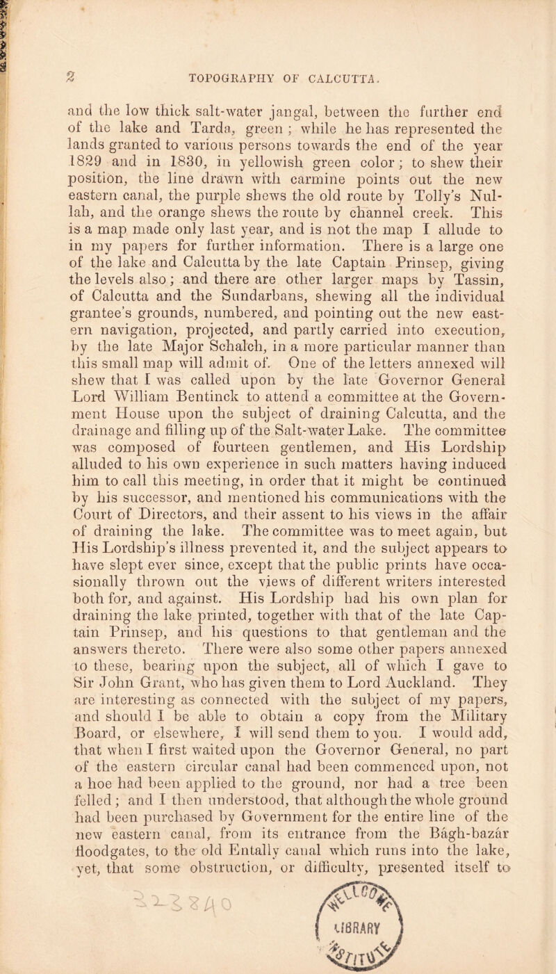 and the low thick salt-water j an gal, between the further end of the lake and Tarda, green ; while he has represented the lands granted to various persons towards the end of the year 1829 and in 1830, in yellowish green color; to shew their position, the line drawn with carmine points out the new eastern canal, the purple shews the old route by Tolly’s Nul- lah, and the orange shews the route by channel creek. This is a map made only last year, and is not the map I allude to in my papers for further information. There is a large one of the lake and Calcutta by the late Captain Prinsep, giving the levels also; and there are other larger maps by Tassin, of Calcutta and the Sundarbans, shewing all the individual grantee’s grounds, numbered, and pointing out the new east- ern navigation, projected, and partly carried into execution, by the late Major Schalch, in a more particular manner than this small map will admit of. One of the letters annexed will shew that I was called upon by the late Governor General Lord William Bentinck to attend a committee at the Govern- ment House upon the subject of draining Calcutta, and the drainage and filling up of the Salt-water Lake. The committee was composed of fourteen gentlemen, and His Lordship alluded to his own experience in such matters having induced him to call this meeting, in order that it might be continued by his successor, and mentioned his communications with the Court of Directors, and their assent to his views in the affair of draining the lake. The committee was to meet again, but His Lordship’s illness prevented it, and the subject appears to have slept ever since, except that the public prints have occa- sionally thrown out the views of different writers interested both for, and against. His Lordship had his own plan for draining the lake printed, together with that of the late Cap- tain Prinsep, and his questions to that gentleman and the answers thereto. There were also some other papers annexed to these, bearing upon the subject, all of which I gave to Sir John Grant, who lias given them to Lord Auckland. They are interesting as connected with the subject of my papers, and should I be able to obtain a copy from the Military Board, or elsewhere, I will send them to you. I would add, that when I first waited upon the Governor General, no part of the eastern circular canal had been commenced upon, not a hoe had been applied to the ground, nor had a tree been felled; and I then understood, that although the whole ground had been purchased by Government for the entire line of the new eastern canal, from its entrance from the Bagh-bazar floodgates, to the old Entally canal which runs into the lake, yet, that some obstruction, or difficulty, presented itself to X i S l\