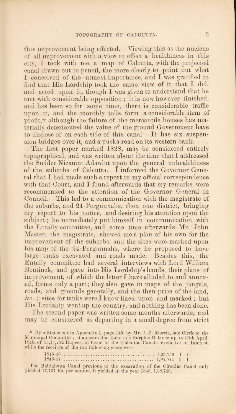 this improvement being effected. Viewing this as the nucleus of all improvement with a view to effect a healthiness in this city, I took with me a map of Calcutta, with the projected canal drawn out in pencil, the more clearly to point out what I conceived of the utmost importance, and I was gratified to find that His Lordship took the same view of it that I did, and acted upon it, though I was given to understand that he met with considerable opposition ; it is now however finished, and has been so for some time, there is considerable traffic upon it, and the monthly tolls form a considerable item of profit,* although the failure of the mercantile houses has ma- terially deteriorated the value of the ground Government have to dispose of on each side of this canal. It has six suspen- sion bridges over it, and a pucka road on its western bank. The first paper marked 1828, may be considered entirely topographical, and wfas written about the time that I addressed the Sudder Nizamut Adawlut upon the general unhealthiness of the suburbs of Calcutta. I informed the Governor Gene- ral that I had made such a report in my official correspondence with that Court, and I found afterwards that my remarks wrere recommended to the attention of the Governor General in Council. This led to a communication with the magistrate of the suburbs, and 24-Pergunnahs, then one district, bringing my report to his notice, and desiring his attention upon the subject; he immediately put himself in communication with the Entally committee, and some time afterwards Mr. John Master, the magistrate, shewed me a plan of his own for the improvement of the suburbs, and the sites were marked upon his map of the 24-Pergunnahs, where he proposed to have large tanks excavated and roads made. Besides this, the Entally committee had several interviews with Lord William Bentinck, and gave into His Lordship’s hands, their plans of improvement, of which the letter I have alluded to and annex- ed, forms only apart; they also gave in maps of the jangals, roads, and grounds generally, and the then price of the land, &c. ; sites for tanks were I know fixed upon and marked ; but His Lordship went up the country, and nothing has been done. The second paper was written some months afterwards, and may be considered as departing in a small degree from strict * By a Statement in Appendix I. page 145, by Mr. J. P. Morris, late Clerk to the Municipal Committee, it appears that there is a Surplus Balance up to 30tli April, 1345, of 15,14,782 Rupees, in favor of the Calcutta Canals exclusive of Interest, while the receipts of the two following years were 1845- 46 1,93,750 1 1 1846- 47 1,95,574 5 1 The Ballighatta Canal previous to the excavation of the Circular Canal only yielded 17,797 Rs. per annum, it yielded in the year 1845, 1,38,745.