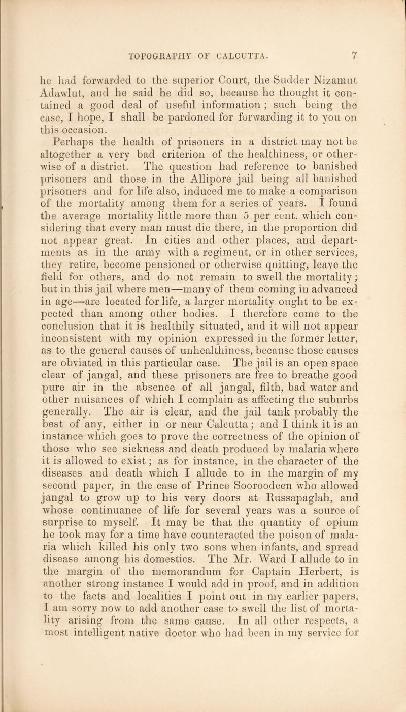 lie had forwarded to the superior Court, the Sudder Nizamut Adawlut, and he said he did so, because he thought it con- tained a good deal of useful information ; such being the case, I hope, I shall be pardoned for forwarding it to you on this occasion. Perhaps the health of prisoners in a district may not be altogether a very bad criterion of the healthiness, or other- wise of a district. The question had reference to banished prisoners and those in the Allipore jail being all banished prisoners and for life also, induced me to make a comparison of the mortality among them for a series of years. I found the average mortality little more than 5 per cent, which con- sidering that every man must die there, in the proportion did not appear great. In cities and other places, and depart- ments as in the army with a regiment, or in other services, they retire, become pensioned or otherwise quitting, leaye the field for others, and do not remain to swell the mortality; but in this jail where men—many of them coming in advanced in age—are located for life, a larger mortality ought to be ex- pected than among other bodies. I therefore come to the conclusion that it is healthily situated, and it will not appear inconsistent with my opinion expressed in the former letter, as to the general causes of unhealthiness, because those causes are obviated in this particular case. The jail is an open space clear of jangal, and these prisoners are free to breathe good pure air in the absence of all jangal, filth, bad water and other nuisances of which I complain as affecting the suburbs generally. The air is clear, and the jail tank probably the best of any, either in or near Calcutta; and I think it is an instance which goes to prove the correctness of the opinion of those who see sickness and death produced by malaria where it is allowed to exist; as for instance, in the character of the diseases and death which I allude to in the margin of my second paper, in the case of Prince Sooroodeen who allowed jangal to grow up to his very doors at Russapaglah, and whose continuance of life for several years was a source of surprise to myself. It may be that the quantity of opium he took may for a time have counteracted the poison of mala- ria which killed his only two sons when infants, and spread disease among his domestics. The Mr. Ward I allude to in the margin of the memorandum for Captain Herbert, is another strong instance I would add in proof, and in addition to the facts and localities I point out in my earlier papers, I am sorry now to add another case to swell the list of morta- lity arising from the same cause. In all other respects, a most intelligent native doctor who had been in my service for