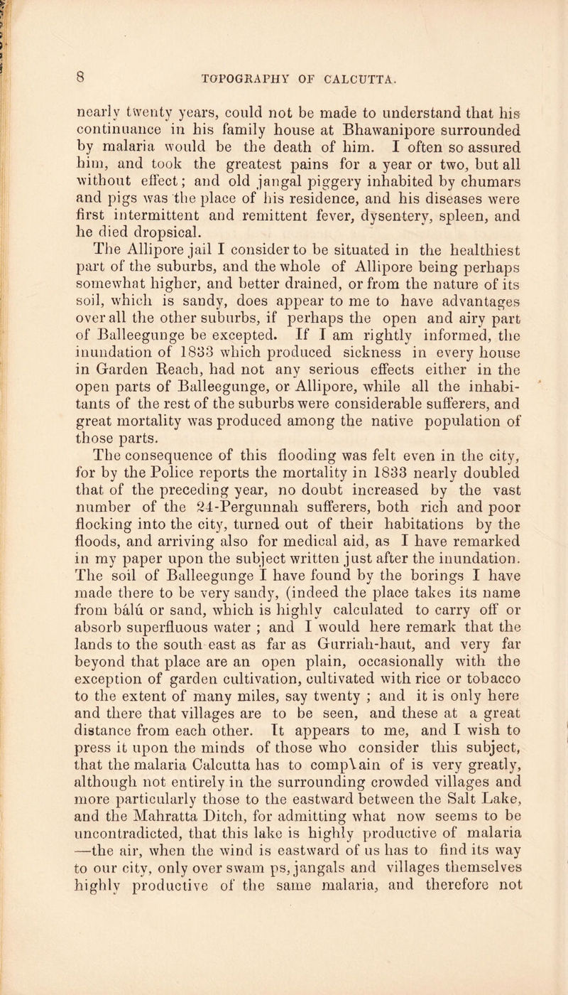 nearly twenty years, could not be made to understand that his continuance in his family house at Bhawanipore surrounded by malaria would be the death of him. 1 often so assured him, and took the greatest pains for a year or two, but all without effect; and old jangal piggery inhabited by chumars and pigs was the place of his residence, and his diseases were first intermittent and remittent fever, dysentery, spleen, and he died dropsical. The Allipore jail I consider to be situated in the healthiest part of the suburbs, and the whole of Allipore being perhaps somewhat higher, and better drained, or from the nature of its soil, which is sandy, does appear to me to have advantages over all the other suburbs, if perhaps the open and airy part of Balleegunge be excepted. If I am rightly informed, the inundation of 1833 which produced sickness in every house in Garden Reach, had not any serious effects either in the open parts of Balleegunge, or Allipore, while all the inhabi- tants of the rest of the suburbs were considerable sufferers, and great mortality was produced among the native population of those parts. The consequence of this flooding was felt even in the city, for by the Police reports the mortality in 1833 nearly doubled that of the preceding year, no doubt increased by the vast number of the 24-Pergunnah sufferers, both rich and poor flocking into the city, turned out of their habitations by the floods, and arriving also for medical aid, as I have remarked in my paper upon the subject written just after the inundation. The soil of Balleegunge I have found by the borings I have made there to be very sandy, (indeed the place takes its name from balu or sand, which is highly calculated to carry off or absorb superfluous water ; and I would here remark that the lands to the south east as far as Gurriah-haut, and very far beyond that place are an open plain, occasionally with the exception of garden cultivation, cultivated with rice or tobacco to the extent of many miles, say twenty ; and it is only here and there that villages are to be seen, and these at a great distance from each other. It appears to me, and I wish to press it upon the minds of those who consider this subject, that the malaria Calcutta has to complain of is very greatly, although not entirely in the surrounding crowded villages and more particularly those to the eastward between the Salt Lake, and the Mahratta Ditch, for admitting what now seems to be uncontradicted, that this lake is highly productive of malaria —the air, when the wind is eastward of us has to find its way to our city, only over swam ps, jangals and villages themselves highly productive of the same malaria, and therefore not