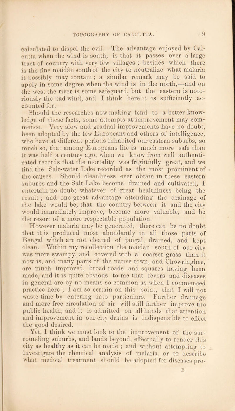 calculated to dispel the evil. The advantage enjoyed by Cal- cutta when the wind is south, is that it passes over a large tract of country with very few villages ; besides which there is the fine maidan south of the city to neutralize what malaria it possibly may contain ; a similar remark may be said to apply in some degree when the wind is in the north,—-and on the west the river is some safeguard, but the eastern is noto- riously the bad wind, and I think here it is sufficiently ac- counted for. Should the researches now making tend to a better know- ledge of these facts, some attempts at improvement may com- mence. Very slow and gradual improvements have no doubt, been adopted by the fewr Europeans and others of intelligence, who have at different periods inhabited our eastern suburbs, so much so, that among Europeans life is much more safe than it wTas half a century ago, when wre know from well authenti- cated records that the mortality wTas frightfully great, and we find the Salt-water Lake recorded as the most prominent of the causes. Should cleanliness ever obtain in these eastern suburbs and the Salt Lake become drained and cultivated, I entertain no doubt whatever of great healthiness being the result ; and one great advantage attending the drainage of the lake would be, that the country between it and the city would immediately improve, become more valuable, and be the resort of a more respectable population. However malaria may be generated, there can be no doubt that it is produced most abundantly in all those parts of Bengal which are not cleared of jangal, drained, and kept clean. Within my recollection the maidan south of our city was more swampy, and covered with a coarser grass than it now is, and many parts of the native town, and Chowringhee, are much improved, broad roads and squares having been made, and it is quite obvious to me that fevers and diseases in general are by no means so common as when I commenced practice here ; I am so certain on this point, that I will not w7aste time by entering into particulars. Further drainage and more free circulation of air will still farther improve the public health, and it is admitted on all hands that attention and improvement in our city drains is indispensible to effect the good desired. Yet, I think we must look to the improvement of the sur- rounding suburbs, and lands beyond, effectually to render this city as healthy as it can be made ; and without attempting to investigate the chemical analysis of malaria, or to describe what medical treatment should be adopted for diseases pro- B