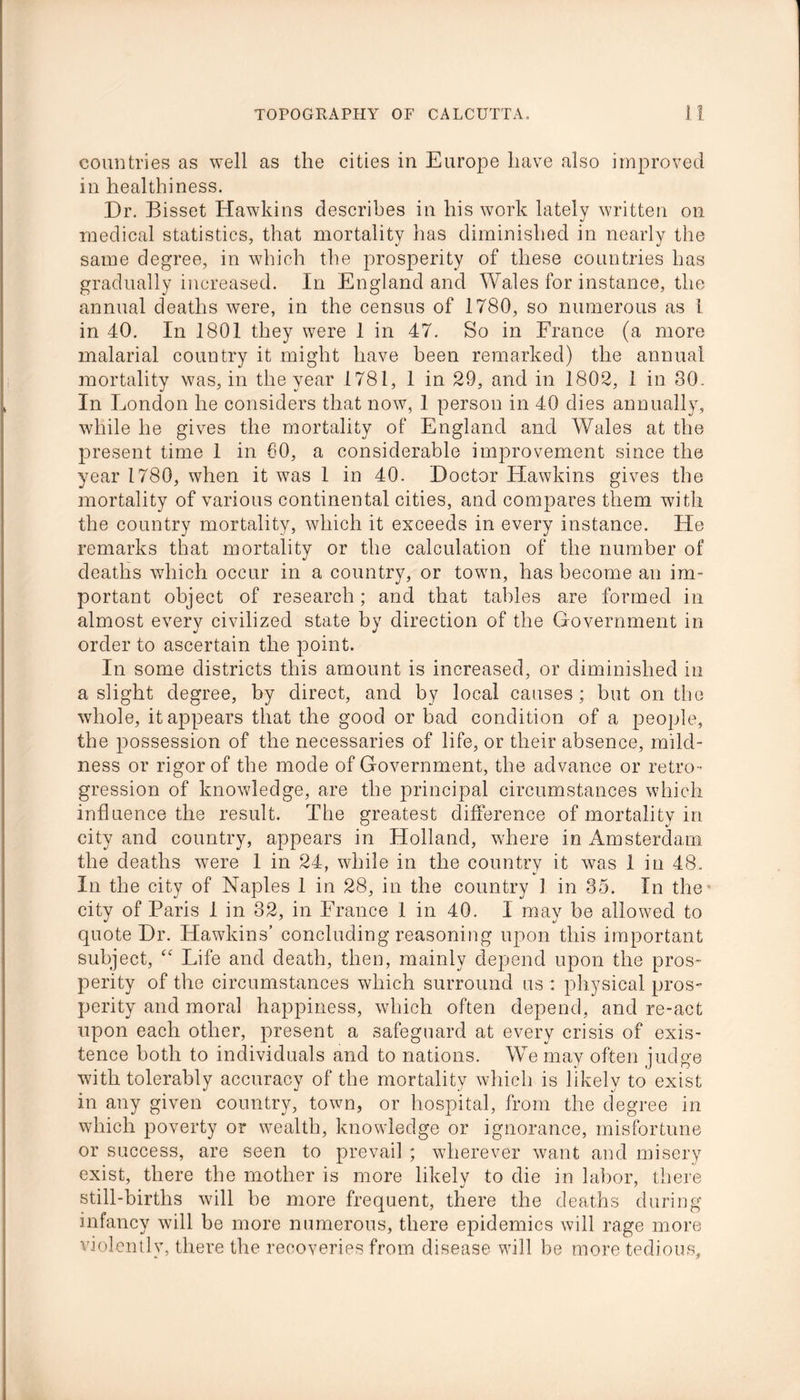 countries as well as the cities in Europe have also improved in healthiness. Dr. Bisset Hawkins describes in his work lately written on medical statistics, that mortality has diminished in nearly the same degree, in which the prosperity of these countries has gradually increased. In England and Wales for instance, the annual deaths were, in the census of 1780, so numerous as 1 in 40. In 1801 they were 1 in 47. So in France (a more malarial country it might have been remarked) the annual mortality was, in the year 1781, 1 in 29, and in 1802, 1 in 30. In London he considers that now, 1 person in 40 dies annually, wdiile he gives the mortality of England and Wales at the present time 1 in 80, a considerable improvement since the year 1780, when it was 1 in 40. Doctor Hawkins gives the mortality of various continental cities, and compares them with the country mortality, which it exceeds in every instance. He remarks that mortality or the calculation of the number of deaths which occur in a country, or town, has become an im- portant object of research; and that tables are formed in almost every civilized state by direction of the Government in order to ascertain the point. In some districts this amount is increased, or diminished in a slight degree, by direct, and by local causes; but on the whole, it appears that the good or bad condition of a people, the possession of the necessaries of life, or their absence, mild- ness or rigor of the mode of Government, the advance or retro- gression of knowledge, are the principal circumstances which influence the result. The greatest difference of mortality in city and country, appears in Holland, where in Amsterdam the deaths were 1 in 24, while in the country it was 1 in 48. In the city of Naples 1 in 28, in the country 1 in 35. In the city of Paris 1 in 32, in France 1 in 40. 1 may be allowed to quote Dr. Hawkins’ concluding reasoning upon this important subject, “ Life and death, then, mainly depend upon the pros- perity of the circumstances which surround us : physical pros- perity and moral happiness, which often depend, and re-act upon each other, present a safeguard at every crisis of exis- tence both to individuals and to nations. We may often judge with tolerably accuracy of the mortality which is likely to exist in any given country, town, or hospital, from the degree in which poverty or wealth, knowledge or ignorance, misfortune or success, are seen to prevail; wherever want and misery exist, there the mother is more likely to die in labor, there still-births will be more frequent, there the deaths during infancy will be more numerous, there epidemics will rage more violently, there the recoveries from disease will be more tedious.