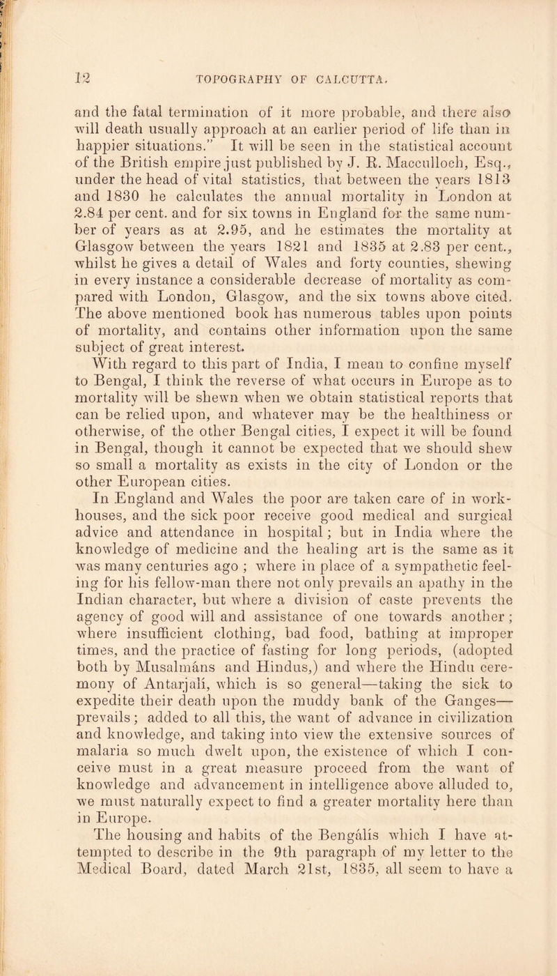 and the fatal termination of it more probable, and there also will death usually approach at an earlier period of life than in happier situations.” It will be seen in the statistical account of the British empire just published by J. K. Macculloch, Esq., under the head of vital statistics, that between the years 1813 and 1830 he calculates the annual mortality in London at 2.84 per cent, and for six towns in England for the same num- ber of years as at 2.95, and he estimates the mortality at Glasgow between the years 1821 and 1835 at 2.83 per cent., whilst he gives a detail of Wales and forty counties, shewing in every instance a considerable decrease of mortality as com- pared with London, Glasgow, and the six towns above cited. The above mentioned book has numerous tables upon points of mortality, and contains other information upon the same subject of great interest. With regard to this part of India, I mean to confine myself to Bengal, I think the reverse of what occurs in Europe as to mortality will be shewn when we obtain statistical reports that can be relied upon, and whatever may be the healthiness or otherwise, of the other Bengal cities, I expect it will be found in Bengal, though it cannot be expected that we should shew so small a mortality as exists in the city of London or the other European cities. In England and Wales the poor are taken care of in work- houses, and the sick poor receive good medical and surgical advice and attendance in hospital; but in India where the knowledge of medicine and the healing art is the same as it was many centuries ago ; where in place of a sympathetic feel- ing for his fellow-man there not only prevails an apathy in the Indian character, but where a division of caste prevents the agency of good will and assistance of one towards another; where insufficient clothing, bad food, bathing at improper times, and the practice of fasting for long periods, (adopted both by Musalmans and Hindus,) and where the Hindu cere- mony of Antarjali, which is so general—taking the sick to expedite their death upon the muddy bank of the Ganges— prevails; added to all this, the want of advance in civilization and knowledge, and taking into view the extensive sources of malaria so much dwelt upon, the existence of which I con- ceive must in a great measure proceed from the want of knowledge and advancement in intelligence above alluded to, we must naturally expect to find a greater mortality here than in Europe. The housing and habits of the Bengalis which I have at- tempted to describe in the 9th paragraph of my letter to the Medical Board, dated March 21st, 1835, all seem to have a
