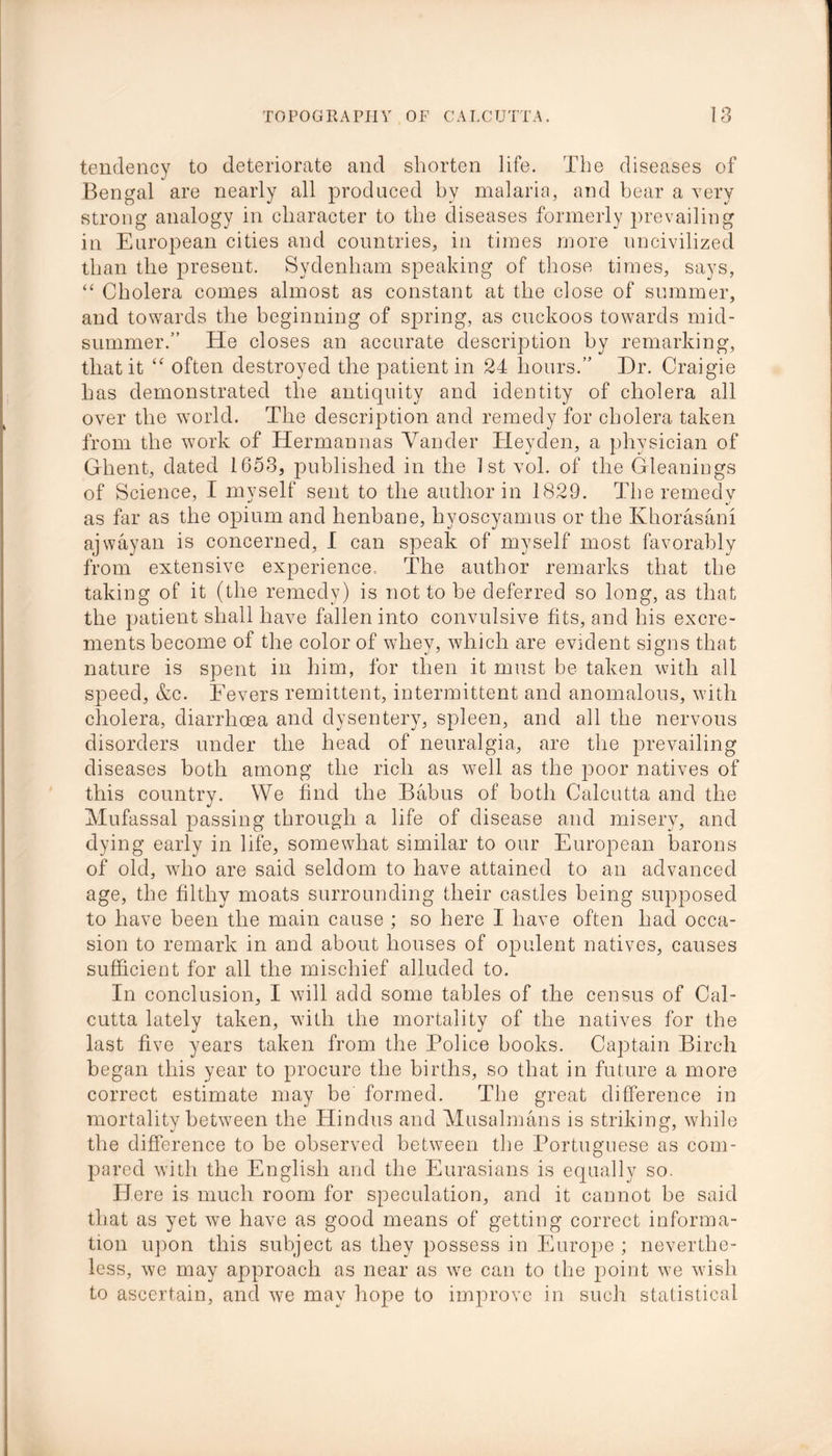 tendency to deteriorate and shorten life. The diseases of Bengal are nearly all produced by malaria, and bear a very strong analogy in character to the diseases formerly prevailing in European cities and countries, in times more uncivilized than the present. Sydenham speaking of those times, says, “ Cholera comes almost as constant at the close of summer, and towards the beginning of spring, as cuckoos towards mid- summer. He closes an accurate description by remarking, that it “ often destroyed the patient in 24 hours.” Dr. Craigie has demonstrated the antiquity and identity of cholera all over the world. The description and remedy for cholera taken from the work of Hermannas Yander Heyden, a physician of Ghent, dated 1653, published in the 1st vol. of the Gleanings of Science, I myself sent to the author in 1829. The remedy as far as the opium and henbane, hyoscyamus or the Khorasani ajwayan is concerned, I can speak of myself most favorably from extensive experience. The author remarks that the taking of it (the remedy) is not to be deferred so long, as that the patient shall have fallen into convulsive fits, and his excre- ments become of the color of whey, which are evident signs that nature is spent in him, for then it must be taken with all S]3eed, &c. Fevers remittent, intermittent and anomalous, with cholera, diarrhoea and dysentery, spleen, and all the nervous disorders under the head of neuralgia, are the prevailing diseases both among the rich as well as the poor natives of this country. We find the Balms of both Calcutta and the Mufassal passing through a life of disease and misery, and dying early in life, somewhat similar to our European barons of old, wdio are said seldom to have attained to an advanced age, the filthy moats surrounding their castles being supposed to have been the main cause ; so here I have often had occa- sion to remark in and about houses of opulent natives, causes sufficient for all the mischief alluded to. In conclusion, I will add some tables of the census of Cal- cutta lately taken, with the mortality of the natives for the last five years taken from the Police books. Captain Birch began this year to procure the births, so that in future a more correct estimate may be formed. The great difference in mortality between the Hindus and Musalmans is striking, while the difference to he observed between the Portuguese as com- pared with the English and the Eurasians is equally so. Here is much room for speculation, and it cannot be said that as yet we have as good means of getting correct informa- tion upon this subject as they possess in Europe ; neverthe- less, we may approach as near as wre can to the point we wish to ascertain, and we may hope to improve in such statistical