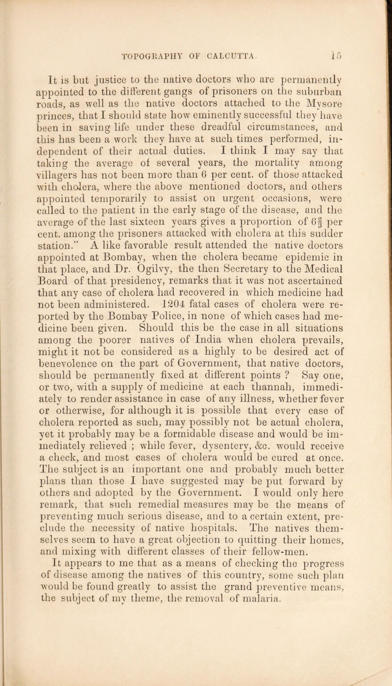 It is but justice to the native doctors who are permanently appointed to the different gangs of prisoners on the suburban roads, as well as the native doctors attached to the Mvsore princes, that I should state how eminently successful they have been in saving life under these dreadful circumstances, and this has been a work they have at such times performed, in- dependent of their actual duties. I think I may say that taking the average of several years, the mortality among villagers has not been more than 6 per cent, of those attacked with cholera, where the above mentioned doctors, and others appointed temporarily to assist on urgent occasions, were called to the patient in the early stage of the disease, and the average of the last sixteen years gives a proportion of 6§ per cent, among the prisoners attacked with cholera at this sudder station.” A like favorable result attended the native doctors appointed at Bombay, when the cholera became epidemic in that place, and Dr. Ogilvy, the then Secretary to the Medical Board of that presidency, remarks that it was not ascertained that any case of cholera had recovered in which medicine had not been administered. 1204 fatal cases of cholera were re- ported by the Bombay Police, in none of which cases had me- dicine been given. Should this be the case in all situations among the poorer natives of India when cholera prevails, might it not be considered as a highly to be desired act of benevolence on the part of Government, that native doctors, should be permanently fixed at different points ? Say one, or two, with a supply of medicine at each thannah, immedi- ately to render assistance in case of any illness, whether fever or otherwise, for although it is possible that every case of cholera reported as such, may possibly not be actual cholera, yet it probably may be a formidable disease and would be im- mediately relieved ; while fever, dysentery, &c. would receive a check, and most cases of cholera would be cured at once. The subject is an important one and probably much better plans than those I have suggested may be put forward by others and adopted by the Government. I would only here remark, that such remedial measures may be the means of preventing much serious disease, and to a certain extent, pre- clude the necessity of native hospitals. The natives them- selves seem to have a great objection to quitting their homes, and mixing with different classes of their fellow-men. It appears to me that as a means of checking the progress of disease among the natives of this country, some such plan would be found greatly to assist the grand preventive means, the subject of my theme, the removal of malaria.