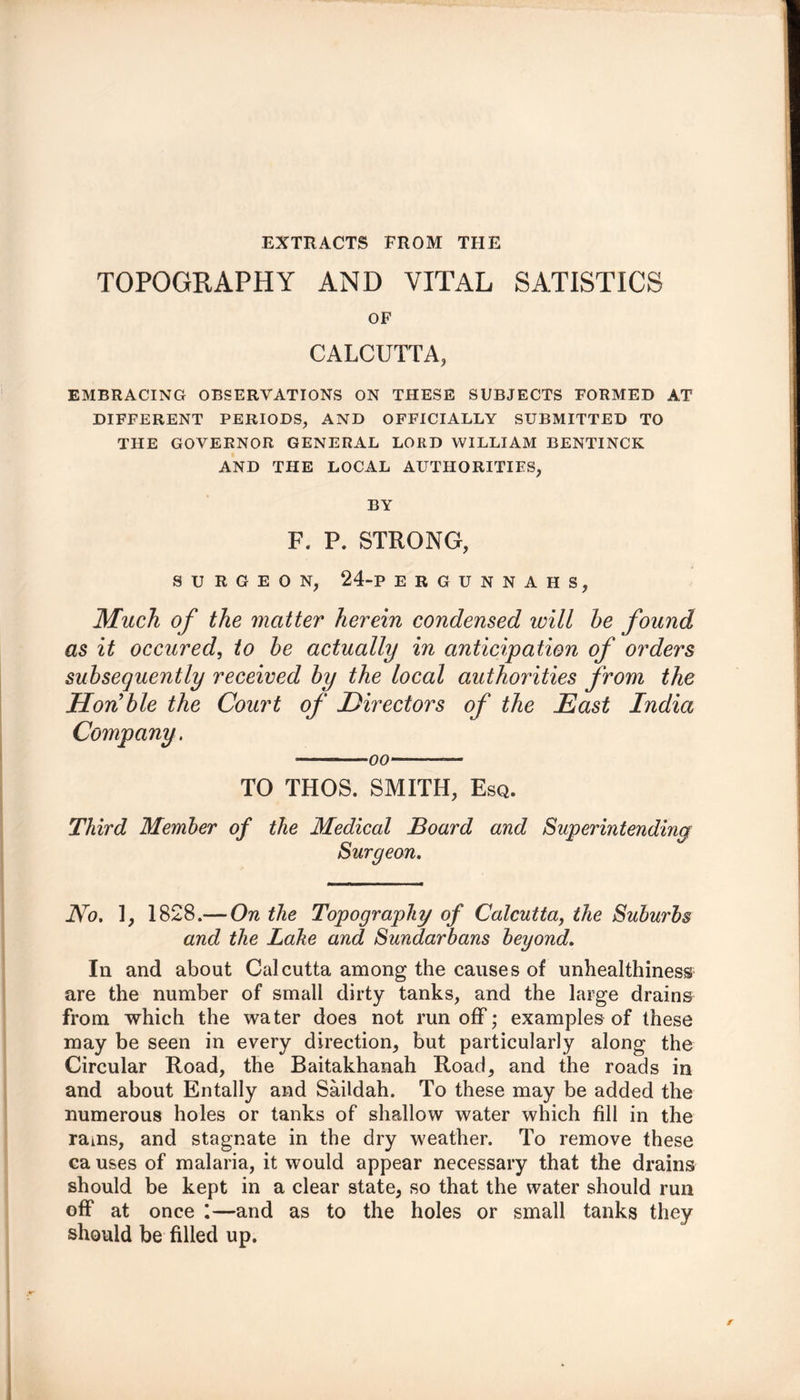 EXTRACTS FROM THE TOPOGRAPHY AND VITAL SATISTICS OF CALCUTTA, EMBRACING OBSERVATIONS ON THESE SUBJECTS FORMED AT DIFFERENT PERIODS, AND OFFICIALLY SUBMITTED TO THE GOVERNOR GENERAL LORD WILLIAM BENTINCK AND THE LOCAL AUTHORITIES, BY F. P. STRONG, SURGEON, 24-P ERGUNNAHS, Much of the matter herein condensed will he found as it occured, to he actually in anticipation of orders subsequently received hy the local authorities from the Hon'hie the Court of Directors of the East India Company. oo TO THOS. SMITH, Esq. Third Member of the Medical Board and Superintending Surgeon. No. 1, 1828.— On the Topography of Calcutta, the Suburbs and the Lake and Sundarbans beyond. In and about Calcutta among the causes of unhealthiness are the number of small dirty tanks, and the large drains from which the water does not runoff; examples of these may be seen in every direction, but particularly along the Circular Road, the Baitakhanah Road, and the roads in and about Entally and Saildah. To these may be added the numerous holes or tanks of shallow water which fill in the rains, and stagnate in the dry weather. To remove these ca uses of malaria, it would appear necessary that the drains should be kept in a clear state, so that the water should run off at once :—and as to the holes or small tanks they should be filled up.