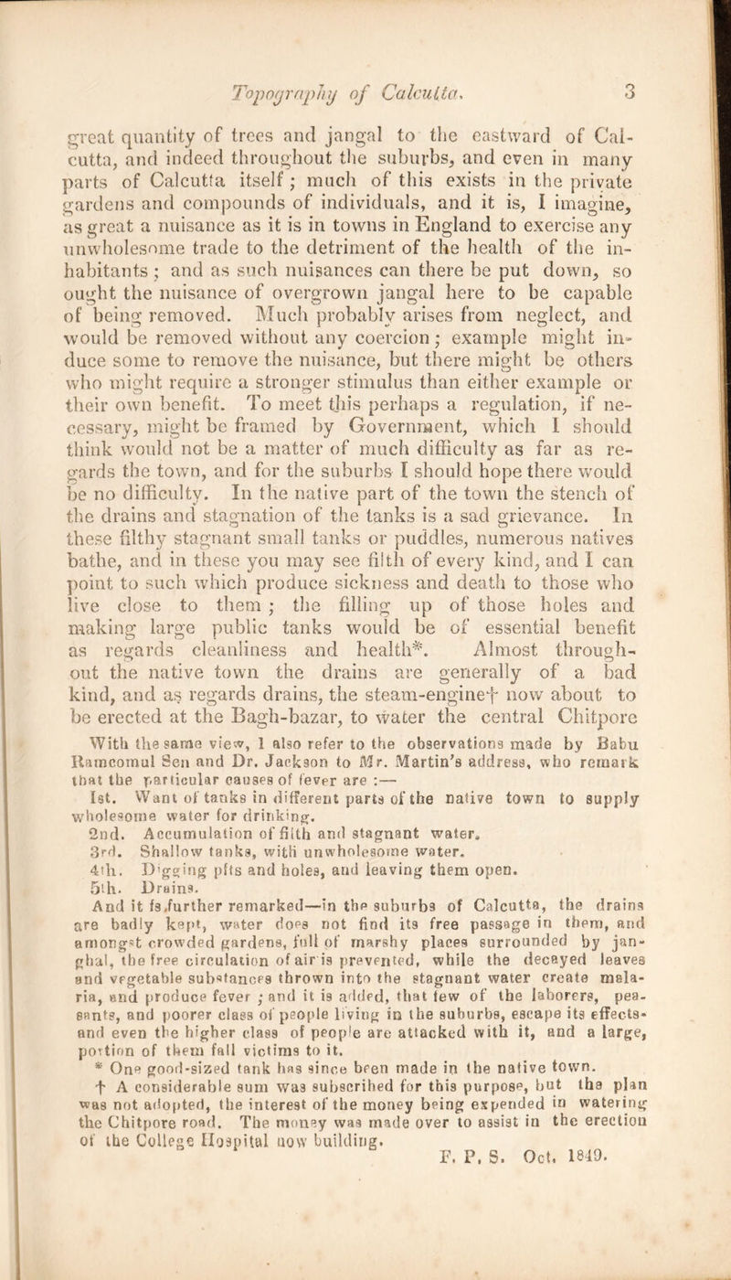 great quantity of trees and jangal to the eastward of Cal- cutta, and indeed throughout the suburbs, and even in many parts of Calcutta itself; much of this exists in the private gardens and compounds of individuals, and it is, I imagine, as great a nuisance as it is in towns in England to exercise any unwholesome trade to the detriment of the health of the in- habitants ; and as such nuisances can there be put down, so ought the nuisance of overgrown jangal here to be capable of being removed. Much probably arises from neglect, and would be removed without any coercion; example might in- duce some to remove the nuisance, but there might be others who might require a stronger stimulus than either example or their own benefit. To meet this perhaps a regulation, if ne- cessary, might be framed by Government, which I should think would not be a matter of much difficulty as far as re- gards the town, and for the suburbs I should hope there would be no difficulty. In the native part of the town the stench of the drains and stagnation of the tanks is a sad grievance. In these filthy stagnant small tanks or puddles, numerous natives bathe, and in these you may see filth of every kind, and 1 can point to such which produce sickness and death to those who live close to them ; the filling up of those holes and making large public tanks would be of essential benefit as regards cleanliness and health*1. Almost through- out the native town the drains are generally of a bad kind, and as regards drains, the steam-enginef now about to be erected at the Bagh-bazar, to water the central Chitpore With the same view, 1 also refer to the observations made by Babu Ramcomul Sen and Dr. Jackson to Mr. Martin’s address, who remark that the particular causes of fever are :— 1st. Want of tanks in different parts of the Dative town to supply wholesome water for drinking. 2nd. Accumulation of filth and stagnant water, 3rd. Shallow tanks, with unwholesome water. 4th. Digging pfts and holes, and leaving them open. 5'-h. Drains. And it fs,further remarked—in thp suburbs of Calcutta, the drains are badly kept, water does not find its free passage in them, and amongR crowded gardens, fall of marshy places surrounded by jan- ghal, the free circulation of air is prevented, while the decayed leaves and vegetable substanoP9 thrown into the stagnant water create mala- ria, end produce fever ; and it is added, that few of the laborers, pea- sants, and poorer class of people living so the suburbs, escape its effects- and even the higher class of people are attacked with it, and a large, portion of them fall victims to it. * One good-sized tank has since been made in the native town. f A considerable sum wa9 subscribed for this purpose, but the plan was not adopted, the interest of the money being expended in watering the Chitpore road. The money was made over to assist in the erection of the College Hospital now building. F, P, S. Oct, 1840.