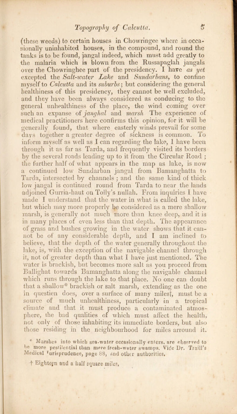 (these weeds) to certain houses in Chowringee where in occa- sionally uninhabited houses, in the compound, and round the tanks is to be found, jangal indeed, which must add greatly to the malaria which is blown from the Russapaglah jangals over the Chowringhee part of the presidency. I have as yet excepted the Salt-water Lake and Sundarbans, to confine myself to Calcutta and its suburbs; but considering the general healthiness of this presidency, they cannot be well excluded, and they have been always considered as conducing to the general unhealthiness of the place, the wind coming over such an expanse of janghal and marsh The experience of medical practitioners here confirms this opinion, for it will be generally found, that where easterly winds prevail for some days together a greater degree of sickness is common. To inform myself as well as I can regarding the lake, 1 have been through it as far as Tarda, and frequently visited its borders by the several roads leading up to it from the Circular Road ; the further halt’ of what appears in the map as lake, is now a continued low Sundarban jangal from Bamanghatta to Tarda, intersected by channels ; and the same kind of thick low jangal is continued round from Tarda to near the lands adjoined Gurria-haut on Tolly’s nullah. From inquiries I have made I understand that the water in what is called the lake, but which may more properly be considered as a mere shallow marsh, is generally not much more than knee deep, and it is in many places of even less than that depth. The appearance of grass and bushes growing in the water shows that it can- not be of any considerable depth, and I am inclined to believe, that the depth of the water generally throughout the Jake, is, with the exception of the navigable channel through it, not of greater depth than what I have just mentioned. The water is brackish, but becomes more salt as you proceed from Ballighat towards Bamanghatta along the navigable channel which runs through the lake to that place. No one can doubt that a shallow* brackish or salt marsh, extending as the one in questien does, over a surface of many milest, must be a \ source of much unhealthiness, particularly in a tropical climate and that it must produce a contaminated atmos- phere, the bad qualities of which must affect the health, not only of those inhabiting its immediate borders, but also those residing in the neighbourhood for miles arround it. * Marshes into which sea.water occasionally enters, are observer! to ho more pestilential than mere fresh-water swamps. Vide Dr. Traill’s Medical rurisprudence, page 88, rind other authorities, + Eighteen and a half square mile?,