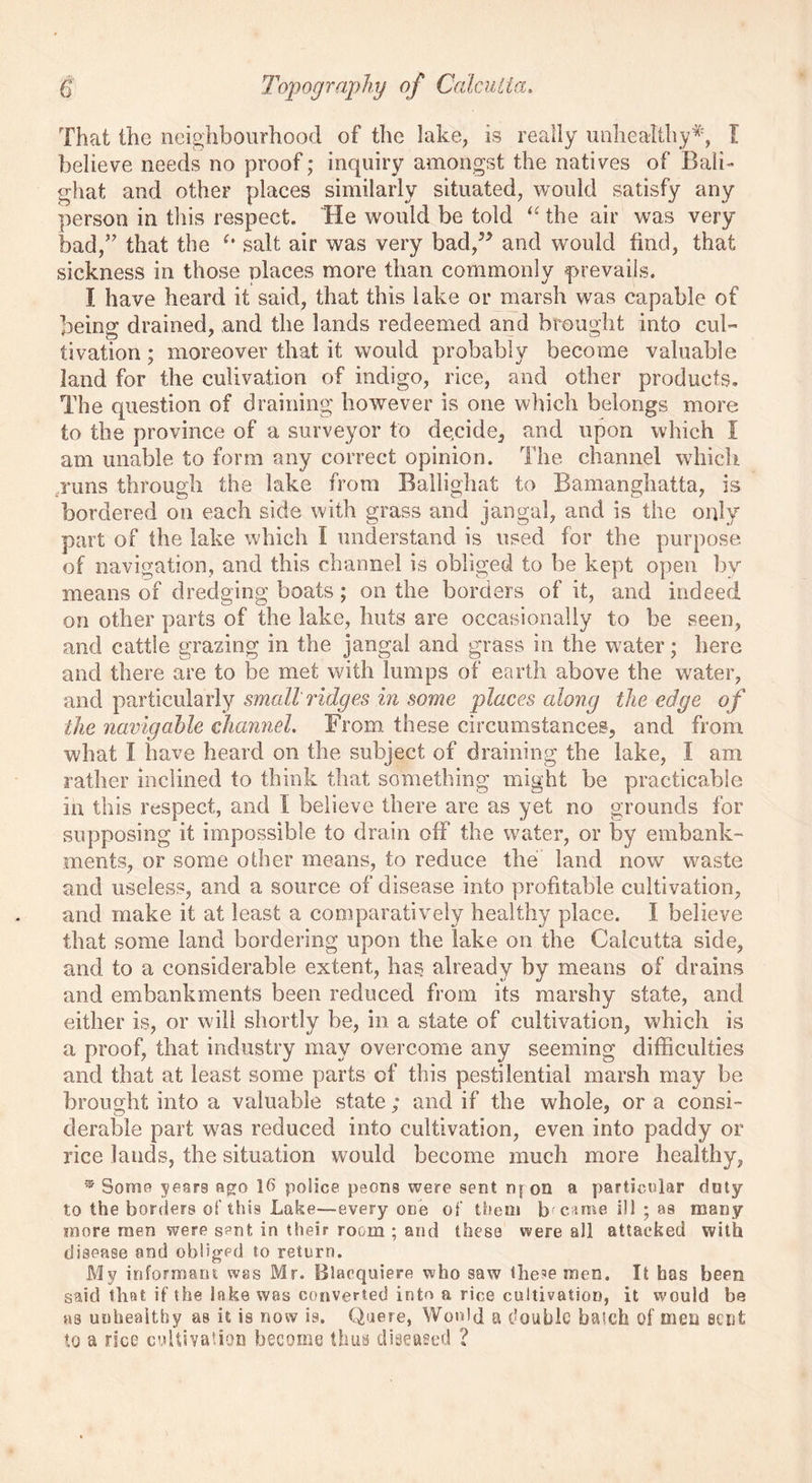 That the neighbourhood of the lake, is really unhealthy*, I believe needs no proof; inquiry amongst the natives of Bali- ghat and other places similarly situated, would satisfy any person in this respect. He would be told “ the air was very bad,” that the (t salt air was very bad,J> and would find, that sickness in those places more than commonly prevails. I have heard it said, that this lake or marsh was capable of being drained, and the lands redeemed and brought into cul- tivation ; moreover that it would probably become valuable land for the culivation of indigo, rice, and other products. The question of draining however is one which belongs more to the province of a surveyor to decide, and upon which I am unable to form any correct opinion. The channel which runs through the lake from Ballighat to Bamanghatta, is bordered on each side with grass and jangal, and is the only part of the lake which i understand is used for the purpose of navigation, and this channel is obliged to be kept open by means of dredging boats; on the borders of it, and indeed on other parts of the lake, huts are occasionally to be seen, and cattle grazing in the jangal and grass in the water; here and there are to be met with lumps of earth above the water, and particularly small ridges in some places along the edge of the navigable channel. From these circumstances, and from what I have heard on the subject of draining the lake, I am rather inclined to think that something might be practicable in this respect, and I believe there are as yet no grounds for supposing it impossible to drain off* the waiter, or by embank- ments, or some other means, to reduce the land now waste and useless, and a source of disease into profitable cultivation, and make it at least a comparatively healthy place. I believe that some land bordering upon the lake on the Calcutta side, and to a considerable extent, has already by means of drains and embankments been reduced from its marshy state, and either is, or will shortly be, in a state of cultivation, which is a proof, that industry may overcome any seeming difficulties and that at least some parts of this pestilential marsh may be brought into a valuable state ; and if the whole, or a consi- derable part w7as reduced into cultivation, even into paddy or rice lands, the situation would become much more healthy, ® Some years ago 16 police peons were sent nfon a particular duty to the borders of this Lake—every one of them became ill ; as many more men were sent in their room ; and these were all attacked with disease and obliged to return. My informant was Mr. Blacquiere who saw the?emen. It has been said that if the lake was converted into a rice cultivation, it would be as unhealthy as it is now is. Quere, Would a double batch of men scut to a rice cultivation become thus diseased ?