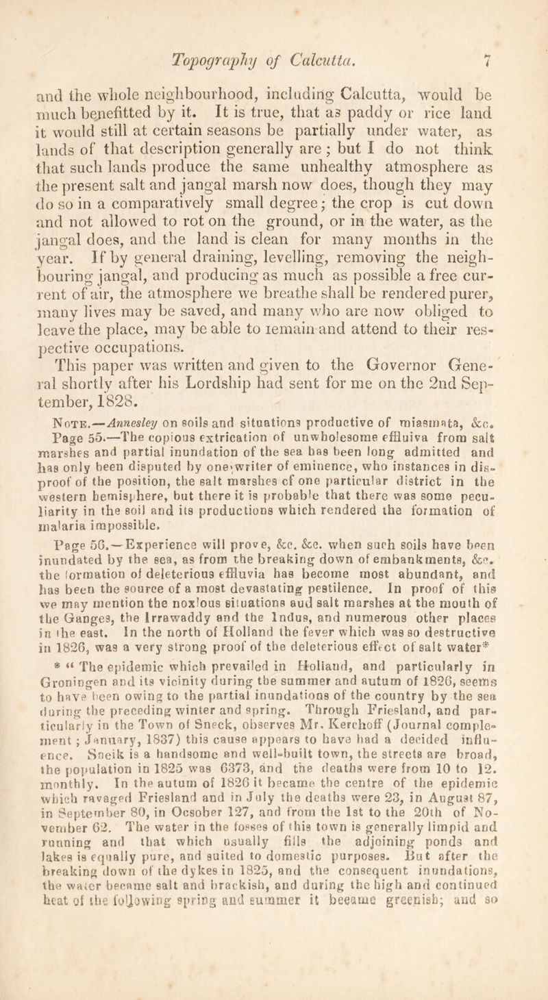 and the whole neighbourhood, including Calcutta, would be much beqiefitted by it. It is true, that as paddy or rice land it would still at certain seasons be partially under water, as lands of that description generally are ; but i do not think that such lands produce the same unhealthy atmosphere as the present salt and jangai marsh now does, though they may do so in a comparatively small degree; the crop is cut down and not allowed to rot on the ground, or in the water, as the jangai does, and the land is clean for many months in the year. If by general draining, levelling, removing the neigh- bouring jangai, and producing as much as possible a free cur- rent of air, the atmosphere we breathe shall be rendered purer, many lives may be saved, and many who are now obliged to leave the place, may be able to remain and attend to their res- pective occupations. This paper was written and given to the Governor Gene- ral shortly after his Lordship had sent for me on the 2nd Sep- tember, 1828. Note.—Annesleij on soils and situations productive of miasmata, &c. Page 55.—The copious extrication of unwholesome effluiva from salt marshes and partial inundation of the sea has been long- admitted and has only been disputed by one*writer of eminence, who instances in dis- proof of the position, the salt marshes cf one particular district in the western hemisphere, hut there it is probable that there was some pecu- liarity in the soil and its productions which rendered the formation of malaria impossible. Page 50. — Experience will prove, kc. &e. when such soils have been inundated by the sea, as from the breaking down of embankments, &c. the formation of deleterious effluvia has become most abundant, and has been the source of a most, devastating pestilence. In proof of this? we may mention the noxious situations aud salt marshes at the mouth of the Ganges, the Irrawaddy and the Indus, and numerous other places in ilie east. In the north of Holland the fever which was so destructive in 1826, was a very strong proof of the deleterious effect of salt water* * “ The epidemic which prevailed in Holland, and particularly in Groningen and its vicinity during tbe summer and autum of 1826, seems to have been owing to the partial inundations of the country by the sea during the preceding winter and spring. Through Friesland, and par- ticularly in the Town of Sneck, observes Mr. Kerchoff (Journal cornple° ment ; January, 1837) this cause appears to have had a decided influ- ence. Sneik is a handsome and well-built town, the streets ere broad, the population in 1825 was 6373, and the deaths were from 10 to 12. monthly. In the autum of 1826 it became the centre of the epidemic which ravaged Friesland and in July the deaths were 23, in August 87, in September 80, in Qcsober 127, and from the 1st to the 20th of No- vember 62. The water in the fosses of this town is generally limpid and running and that which usually fills the adjoining pond3 and lakes is equally pure, and suited to domestic purposes, liut after the breaking down of the dykes in 1825, and the consequent inundations, the water became salt and brackish, and during the high and continued heat of the following spring and summer it became greenish; uud so