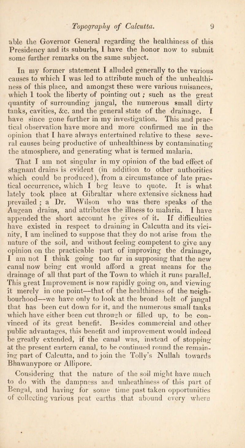 able the Governor General regarding the healthiness of this Presidency and its suburbs, I have the honor now to submit some further remarks on the same subject. In my former statement I alluded generally to the various causes to which I was led to attribute much of the unhealthi- ness of this place, and amongst these were various nuisances, which 1 took the liberty of pointing out ; such as the great quantity of surrounding jangal, the numerous small dirty tanks, cavities, &c. and the general state of the drainage. I have since gone further in my investigation. This and prac- tical observation have more and more confirmed me in the opinion that I have always entertained relative to these seve- ral causes being productive of unhealthiness by contaminating the atmosphere, and generating what is termed malaria. That I am not singular in my opinion of the bad effect of stagnant drains is evident (in addition to other authorities which could be produced), from a circumstance of late prac- tical occurrence, which I beg leave to quote. It is what lately took place at Gibraltar where extensive sickness had prevailed ; a Dr. Wilson who was there speaks of the Augean drains, and attributes the illness to malaria. I have appended the short account he gives of it. If difficulties have existed in respect to draining in Calcutta and its vici- nity, I am inclined to suppose that they do not arise from the nature of the soil, and without feeling competent to give any opinion on the practicable part of improving the drainage, I am not I think going too far in supposing that the new canal now being cut would afford a great means for the drainage of all that part of the Town to which it runs parallel. This great Improvement is now rapidly going on, and viewing it merely in one point—that of the healthiness of the neigh- bourhood—we have only to look at. the broad belt of jangal that has been cut down for it, and the numerous small tanks which have either been cut through or filled up, to be con- vinced of its great benefit. Besides commercial and other public advantages, this benefit and improvement would indeed be greatly extended, if the canal was, instead of stopping at the present eartern canal, to be continued round the remain- ing part of Calcutta, and to join the Tolly’s Nullah towards Bhawanypore or Allipore. Considering that the nature of the soil might have much to do with the dampness and unheathiness of this part of Bengal, and having for some time past taken opportunities of collecting various peat earths that abound every where