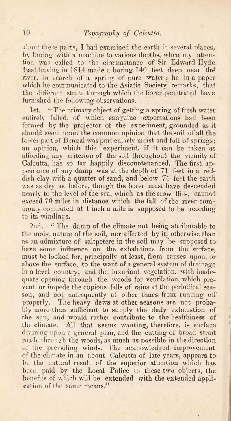 about these parts, I had examined the earth in several placesy by boring with a machine to various depths, when my atten- tion was called to the circumstance of Sir Edward Hyde East having in 1814 made a boring 140 feet deep near the4 river, in search of a spring of pure water ; he in a paper which he communicated to the Asiatic Society remarks, that the different strata through which the borer penetrated have furnished the following observations. 1st. “The primary object of getting a spring of fresh water entirely failed, of which sanguine expectations had been formed by the projector of the experiment, grounded as it should seem upon the common opinion that the soil of all the lower part of Bengal was particularly moist and full of springs; an opinion, which this experiment, if it can be taken as affording any criterion of the soil throughout the vicinity of Calcutta, has so far happily discountenanced. The first ap- pearance of any damp was at the depth of 71 feet in a red- dish clay with a quarter of sand, and below 7b feet the earth was as dry as before, though the borer must have descended nearly to the level of the sea, which as the crow flies, cannot exceed 70 miles in distance which the fall of the river com- monly computed at 1 inch a mile is supposed to be acording to its windings. 2nd. “ The damp of the climate not being attributable to the moist nature of the soil, nor affected by it, otherwise than as an admixture of saltpetere in the soil may be supposed to have some influence on the exhalations from the surface, must be looked for, principally at least, from causes upon, or above the surface, to the want of a general system of drainage in a level country, and the luxuriant vegetation, with inade- quate opening through the woods for ventilation, which pre- vent or impede the copious falls of rains at the periodical sea- son, and not unfrequently at other times from running off properly. The heavy dews at other seasons are not proba- bly' more than sufficient to supply the daily exhaustion of the sun, and would rather contribute to the healthiness of the climate. All that seems wanting, therefore, is surface draining upon a general plan, and the cutting of broad strait roads through the woods, as much as possible in the direction of the prevailing winds. The acknowledged improvement of the climate in an about Calcutta of late years, appears to be the natural result of the superior attention which has been paid by the Local Police to these two objects, the benefits of which will be extended with the extended appli- cation of the same means,”