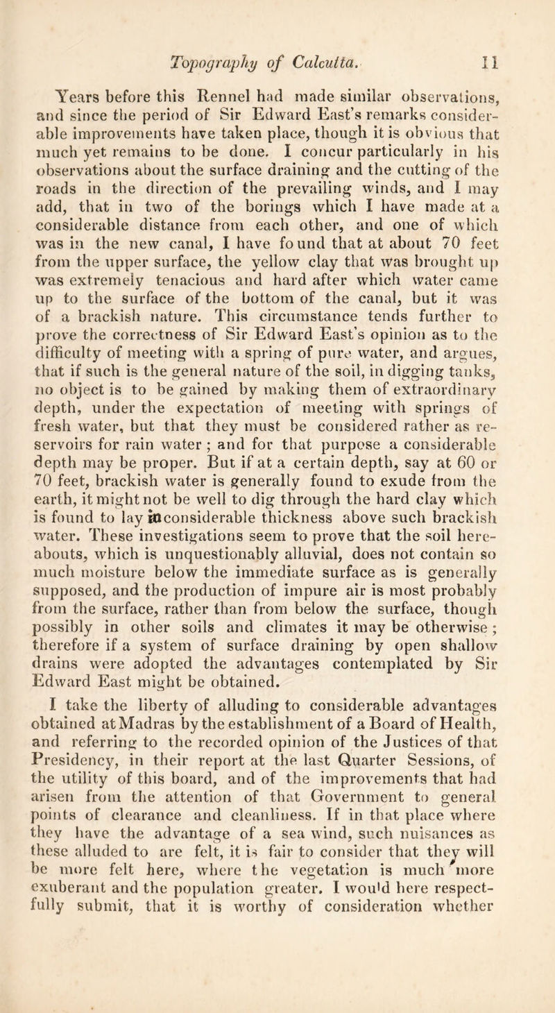 Years before this Rennel had made similar observations, and since the period of Sir Edward East’s remarks consider- able improvements have taken place, though it is obvious that much yet remains to be done. I concur particularly in his observations about the surface draining and the cutting of the roads in the direction of the prevailing winds, and I may add, that in two of the borings which I have made at a considerable distance from each other, and one of which was in the new canal, I have found that at about 70 feet from the upper surface, the yellow clay that was brought up was extremely tenacious and hard after which water came up to the surface of the bottom of the canal, but it was of a brackish nature. This circumstance tends further to prove the correctness of Sir Edward East’s opinion as to the difficulty of meeting with a spring of pure water, and argues, that if such is the general nature of the soil, in digging tanks, no object is to be gained by making them of extraordinary depth, under the expectation of meeting with springs of fresh water, but that they must be considered rather as re- servoirs for rain water ; and for that purpose a considerable depth may be proper. But if at a certain depth, say at 60 or 70 feet, brackish water is generally found to exude from the earth, it might not be well to dig through the hard clay which is found to lay inconsiderable thickness above such brackish water. These investigations seem to prove that the soil here- abouts, which is unquestionably alluvial, does not contain so much moisture below the immediate surface as is generally supposed, and the production of impure air is most probably from the surface, rather than from below the surface, though possibly in other soils and climates it may be otherwise ; therefore if a system of surface draining by open shallow drains were adopted the advantages contemplated by Sir Edward East might be obtained. I take the liberty of alluding to considerable advantages obtained at Madras by the establishment of a Board of Health, and referring to the recorded opinion of the Justices of that Presidency, in their report at the last Quarter Sessions, of the utility of this board, and of the improvements that had arisen from the attention of that Government to general points of clearance and cleanliness. If in that place where they have the advantage of a sea wind, such nuisances as these alluded to are felt, it is fair to consider that they will be more felt here, where the vegetation is much more exuberant and the population greater. I would here respect- fully submit, that it is worthy of consideration whether