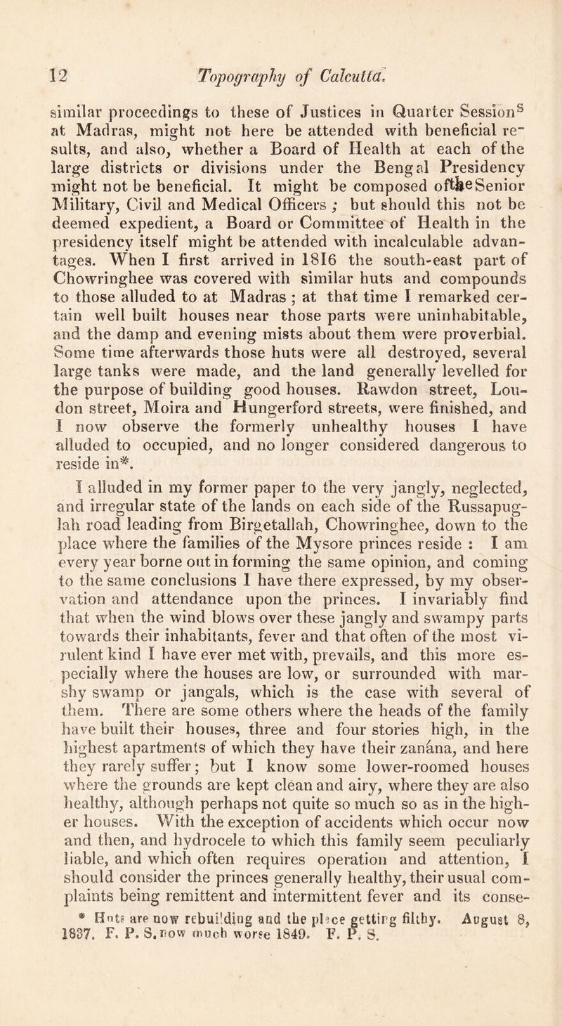 similar proceedings to these of Justices in Quarter Session8 at Madras, might not here be attended with beneficial re” suits, and also, whether a Board of Health at each of the large districts or divisions under the Bengal Presidency might not be beneficial. It might be composed oftkeSenior Military, Civil and Medical Officers ; but should this not be deemed expedient, a Board or Committee of Health in the presidency itself might be attended with incalculable advan- tages. When I first arrived in 1816 the south-east part of Chowringhee was covered with similar huts and compounds to those alluded to at Madras ; at that time I remarked cer- tain well built houses near those parts were uninhabitable, and the damp and evening mists about them were proverbial. Some time afterwards those huts were all destroyed, several large tanks were made, and the land generally levelled for the purpose of building good houses. Rawdon street, Lou- don street, Moira and Hungerford streets, were finished, and I now observe the formerly unhealthy houses I have alluded to occupied, and no longer considered dangerous to reside in#. I alluded in my former paper to the very jangly, neglected, and irregular state of the lands on each side of the Russapug- lah road leading from Birgetailah, Chowringhee, down to the place where the families of the Mysore princes reside : I am every year borne out in forming the same opinion, and coming to the same conclusions 1 have there expressed, by my obser- vation and attendance upon the princes. I invariably find that when the wind blows over these jangly and swampy parts towards their inhabitants, fever and that often of the most vi- rulent kind I have ever met with, prevails, and this more es- pecially where the houses are low, or surrounded with mar- shy swamp or jangals, which is the case with several of them. There are some others where the heads of the family have built their houses, three and four stories high, in the highest apartments of which they have their zanfina, and here they rarely suffer; but I know some lower-roomed houses where the grounds are kept clean and airy, where they are also healthy, although perhaps not quite so much so as in the high- er houses. With the exception of accidents which occur now and then, and hydrocele to which this family seem peculiarly liable, and which often requires operation and attention, I should consider the princes generally healthy, their usual com- plaints being remittent and intermittent fever and its conse- • Hnts are now rebuilding and the phee gettirg filthy. August 8, 1837. F. P. S.row much worse 1849. F. P, S.