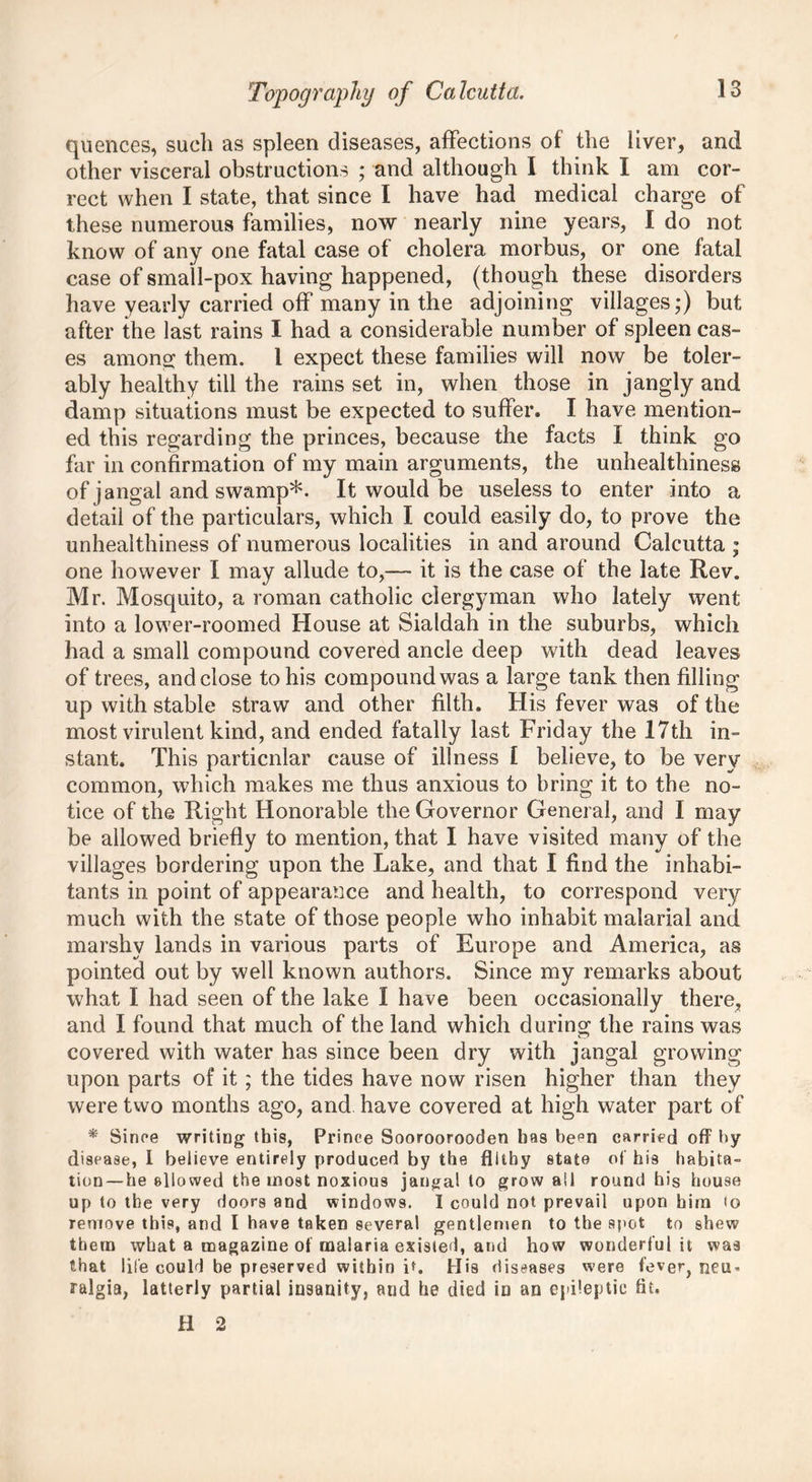 quences, such as spleen diseases, affections of the liver, and other visceral obstructions ; and although I think I am cor- rect when I state, that since I have had medical charge of these numerous families, now nearly nine years, I do not know of any one fatal case of cholera morbus, or one fatal case of small-pox having happened, (though these disorders have yearly carried off many in the adjoining villages;) but after the last rains I had a considerable number of spleen cas- es among them. I expect these families will now be toler- ably healthy till the rains set in, when those in jangly and damp situations must be expected to suffer. I have mention- ed this regarding the princes, because the facts I think go far in confirmation of my main arguments, the unhealthiness of jangal and swamp*. It would be useless to enter into a detail of the particulars, which I could easily do, to prove the unhealthiness of numerous localities in and around Calcutta ; one however I may allude to,— it is the case of the late Rev. Mr. Mosquito, a roman catholic clergyman who lately went into a lower-roomed House at Sialdah in the suburbs, which had a small compound covered ancle deep with dead leaves of trees, and close to his compound was a large tank then filling up with stable straw and other filth. His fever was of the most virulent kind, and ended fatally last Friday the 17th in- stant. This particular cause of illness I believe, to be very common, which makes me thus anxious to bring it to the no- tice of the Right Honorable the Governor General, and I may be allowed briefly to mention, that I have visited many of the villages bordering upon the Lake, and that I find the inhabi- tants in point of appearance and health, to correspond very much with the state of those people who inhabit malarial and marshy lands in various parts of Europe and America, as pointed out by well known authors. Since my remarks about what I had seen of the lake I have been occasionally there, and I found that much of the land which during the rains was covered with water has since been dry with jangal growing upon parts of it; the tides have now risen higher than they were two months ago, and have covered at high water part of * Since writing this, Prince Sooroorooden has been carried off by disease, I believe entirely produced by the filthy state of his habita- tion—he allowed the most noxious jangal to grow all round his house up to the very doors and windows. I could not prevail upon him to remove this, and I have taken several gentlemen to the spot to shew them what a magazine of malaria existed, and how wonderful it was that life could be preserved within it. Mis diseases were feve^ neu- ralgia, latterly partial insanity, and he died in an epileptic fit. H 2