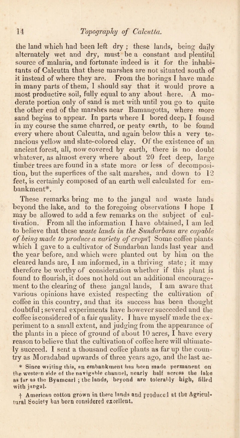 the land which had been left dry ; these lands, being daily alternately wet and dry, must be a constant and plentiful source of malaria, and fortunate indeed is it for the inhabi- tants of Calcutta that these marshes are not situated south of it instead of where they are. From the borings I have made in many parts of them, 1 should say that it would prove a most productive soil, fully equal to any about here. A mo- derate portion only of sand is met with until you go to quite the other end of the marshes near Baman gotta, where more sand begins to appear. In parts where I bored deep, I found in my course the same charred, or peaty earth, to be found every where about Calcutta, and again below this a very te- nacious yellow and slate-colored clay. Of the existence of an ancient forest, all, now covered by earth, there is no doubt whatever, as almost every where about 20 feet deep, large timber trees are found in a state more or less of decomposi- tion, but the superfices of the salt marshes, and down to 12 feet, is certainly composed of an earth well calculated for em- bankment*. These remarks bring me to the jangal and waste lands beyond the lake, and to the foregoing observations I hope I may be allowed to add a few remarks on the subject of cul- tivation. From all the information I have obtained, I am led to believe that these waste lands in the Sundarhans are capable of being made to produce a variety of crops'i Some coffee plants which 1 gave to a cultivator of Sundarban lands last year and the year before, and which were planted out by him on the cleared lands are, I am informed, in a thriving state; it may therefore be w7orthy of consideration whether if this plant is found to flourish, it does not hold out an additional encourage ment to the clearing of these jangal lands, I am aware that various opinions have existed respecting the cultivation of coffee in this country, and that its success has been thought doubtful; several experiments have however succeeded and the coffee is considered of a fair quality. I have myself made the ex- periment to a small extent, and judging from the appearance of the plants in a piece of ground of about 10 acres, I have every reason to believe that the cultivation of coffee here will ultimate- ly succeed. I sent a thousand coffee plants as far up the coun- try as Moradabad upwards of three years ago, and the last ac- * Since wiping this, an embankment has been made permanent on the western side of the navigable channel, nearly half across the lake as far as the Byamcarl ; the lands, beyond are tolerably high, filled with jangal. -j- American cotton grown in thepe lands and produce! at the Agricub tural Society has been considered excellent.