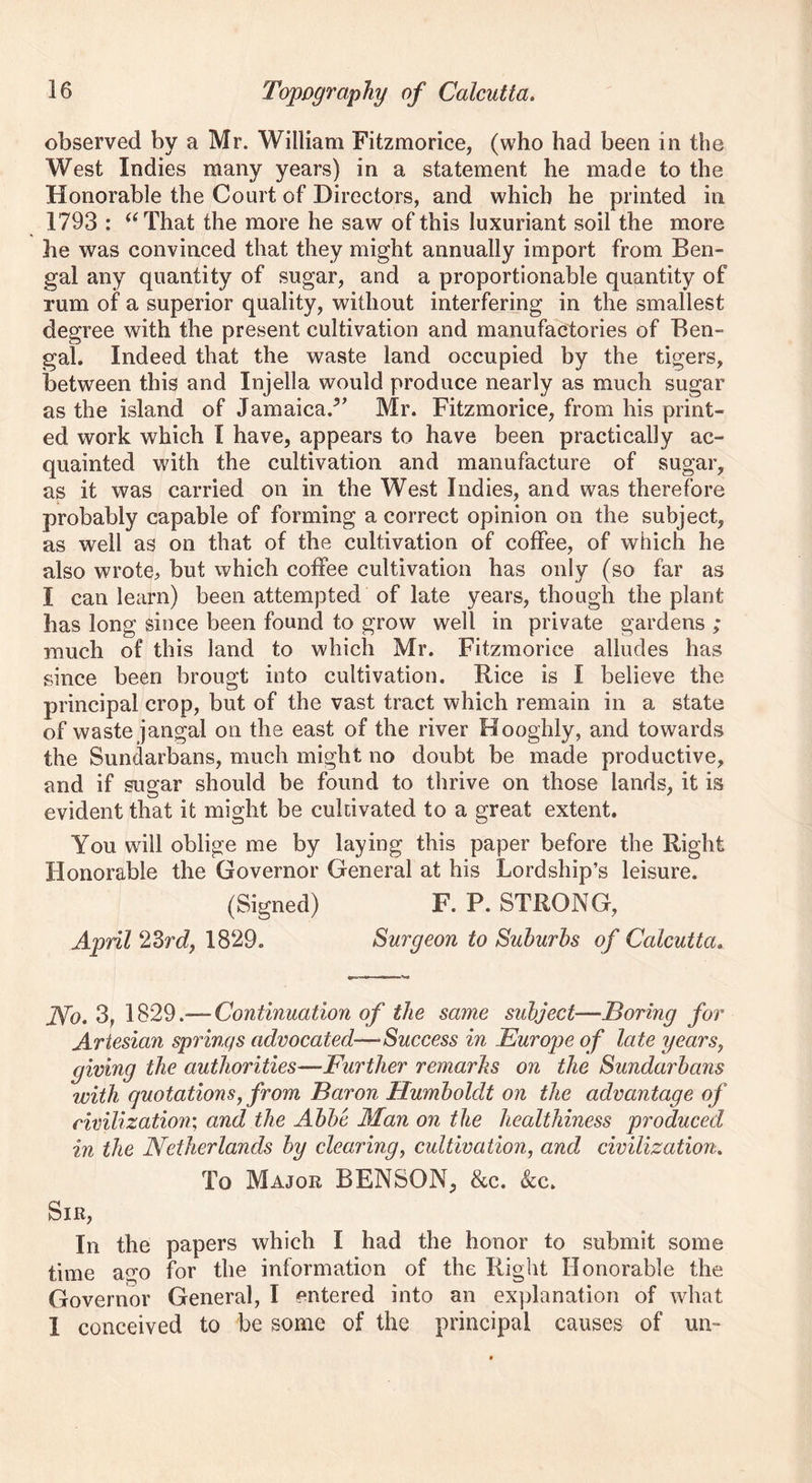 observed by a Mr. William Fitzmorice, (who had been in the West Indies many years) in a statement he made to the Honorable the Court of Directors, and which he printed in 1793 : “That the more he saw of this luxuriant soil the more he was convinced that they might annually import from Ben- gal any quantity of sugar, and a proportionable quantity of rum of a superior quality, without interfering in the smallest degree with the present cultivation and manufactories of Ben- gal. Indeed that the waste land occupied by the tigers, between this and Injella would produce nearly as much sugar as the island of Jamaica/’’ Mr. Fitzmorice, from his print- ed work which I have, appears to have been practically ac- quainted with the cultivation and manufacture of sugar, as it was carried on in the West Indies, and was therefore probably capable of forming a correct opinion on the subject, as well as on that of the cultivation of coffee, of which he also wrote^ but which coffee cultivation has only (so far as I can learn) been attempted of late years, though the plant has long since been found to grow well in private gardens ; much of this land to which Mr. Fitzmorice alludes has since been brougt into cultivation. Bice is I believe the principal crop, but of the vast tract which remain in a state of waste jangal on the east of the river Hooghly, and towards the Sundarbans, much might no doubt be made productive, and if sugar should be found to thrive on those lands, it is evident that it might be cultivated to a great extent. You will oblige me by laying this paper before the Right Honorable the Governor General at his Lordship’s leisure. (Signed) F. P. STRONG, April ‘23rdj 1829. Surgeon to Suburbs of Calcutta. No. 3, 1829.— Continuation of the same subject—Boring for Artesian springs advocated—■Success in Europe of late years, giving the authorities—Further remarks on the Sundarbans with quotations, from Baron Humboldt on the advantage of civilization; and the Abbe Alan on the healthiness produced in the Netherlands by clearing, cultivation, and civilization. To Major BENSON, &c. &c. Sir, In the papers which I had the honor to submit some time ago for the information of the Right Honorable the Governor General, I entered into an explanation of what 1 conceived to be some of the principal causes of un-
