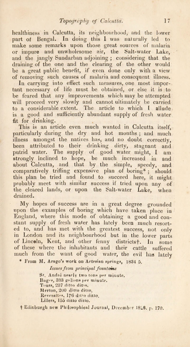 healthiness in Calcutta, its neighbourhood, and the lower part of Bengal. In doing this I was naturally led to make some remarks upon those great sources of malaria or impure and unwholesome air, the Salt-water Lake, and the jangly Sundarban adjoining ; considering that the draining of the one and the clearing of the other would be a great public benefit, if even done only with a view of removing such causes of malaria and consequent illness. In carrying into effect such measures, one most impor- tant necessary of life must be obtained, or else it is to be feared that any improvements which may be attempted will proceed very slowly and cannot ultimately be carried to a considerable extent. The article to which I allude is a good and sufficiently abundant supply of fresh water fit for drinking. This is an article even much wanted in Calcutta itself, particularly during the dry and hot months ; and much illness amongst the natives has, and no doubt correctly, been attributed to their drinking dirty, stagnant and putrid water. The supply of good water might, I am strongly inclined to hope, be much increased in and about Calcutta, and that by the simple, speedy, and comparatively trifling expensive plan of boring* ; should this plan be tried and found to succeed here, it might probably meet with similar success if tried upon any of the cleared lands, or upon the Salt-water Lake, when drained. My hopes of success are in a great degree grounded upon the examples of boring which have taken place in England, where this mode of obtaining a good and con- stant supply of fresh water has lately been much resort- ed to, and has met with the greatest success, not only in London and its neighbourhood but in the lower parts of Linceln, Kent, and other fenny districtsf. In some of these where the inhabitants and their cattle suffered much from the want of good water, the evil has lately * From M. Arago’s work on Artesian springs, 1834 5. Issues from principal fountains St. Andre nearly two tons per minute. Bag‘ P, 333 gallons per minute. Tours, 237 ditto ditto. Merton, 2U0 ditto ditto. Revesait^a, 176 dmo ditto. Lillers, 155 ditto ditto. t Edinburgh new Philosophical Journal, December 18*8. p. 170.
