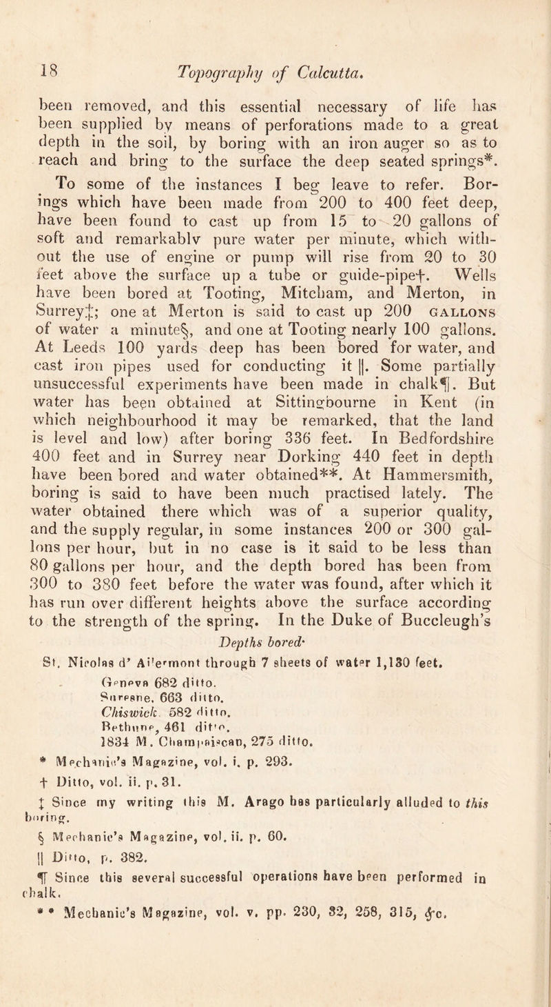 been removed, and this essential necessary of life has been supplied by means of perforations made to a great depth in the soil, by boring with an iron auger so as to reach and bring to the surface the deep seated springs*. To some of the instances I beg leave to refer. Bor- ings which have been made from 200 to 400 feet deep, have been found to cast up from 15 to 20 gallons of soft and remarkablv pure water per minute, which with- out the use of engine or pump will rise from 20 to 30 feet above the surface up a tube or guide-pipe-f. Wells have been bored at Tooting, Mitcham, and Merton, in SurreyJ; one at Merton is said to cast up 200 gallons of water a minute^, and one at Tooting nearly 100 gallons. At Leeds 100 yards deep has been bored for water, and cast iron pipes used for conducting it ||. Some partially unsuccessful experiments have been made in chalky. But water has been obtained at Sittin^bourne in Kent (in which neighbourhood it may be remarked, that the land is level and low) after boring 336 feet. In Bedfordshire 400 feet and in Surrey near Dorking 440 feet in depth have been bored and water obtained**. At Hammersmith, boring is said to have been much practised lately. The water obtained there which was of a superior quality, and the supply regular, in some instances 200 or 300 gal- lons per hour, but in no case is it said to be less than 80 gallons per hour, and the depth bored has been from 300 to 380 feet before the water was found, after which it has run over different heights above the surface according to the strength of the spring. In the Duke of Buccleugh’s Depths bored* St. Nicolas d’ Ai'ermont through 7 sheets of water 1,130 feet. Gpdpvb 682 ditto. Surpsne, 663 ditto. Chiswick 582 ditto. Bethunp, 461 dit'o. 1834 M. ChampaDcao, 275 ditto. * (VI Pchanic.’9 Magazine, vol. i. p. 293. t Ditto, vo!. ii. p. 31. t Since my writing this M. Arago has particularly alluded to this boring. § Mechanic’? Magazine, vol. ii. p. 60. !| Dmo, p. 382. 5T Since this several successful operations have been performed in chalk. * 9 Mechanic’s Magazine, vol. v. pp. 230, 32, 258, 315, ^c.