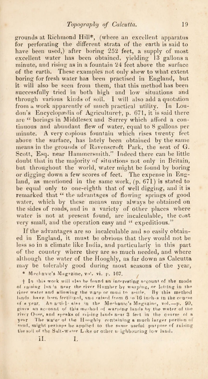 grounds at Richmond Hill*, (where an excellent apparatus for perforating the different strata of the earth is said to have been used,) after boring 252 feet, a supply of most excellent water has been obtained, yielding 13 gallons a minute, and rising as in a fountain 24 feet above the surface of the earth. These examples not only shew to what extent boring for fresh water has been practised in England, but it will also be seen from them, that this method has been successfully tried in both high and low situations and through various kinds of soil. I will also add a quotation from a work apparently of much practical utility. In Lou- don’s Encyclopaedia of Agriculture^, p. 671, it is said there are ce borings in Middlesex and Surrey which afford a con- tinuous and abundant flew of water, equal to 8 gallons per minute. A very copious fountain which rises twenty feet above the surface, has lately been obtained by the same means in the grounds of Ravenscroft Park, the seat of G. Scott, Esq. near Hammersmith.” Indeed there can be little doubt that in the majority of situations not only in Britain, but throughout the world, water might be found by boring or digging down a few scores of feet. The expense in Eng- land, as mentioned in the same work, (p. 671) is stated to be equal only to one-eighth that of well digging, and it is remarked that “ the advantages of flowing springs of good water, which by these means may always be obtained on the sides of roads, and in a variety of other places where water is not at present found, are incalculable, the cost very small, and the operation easy and 66 expeditious.” If the advantages are so incalculable and so easily obtain- ed in England, it must be obvious that they would not be * CD y t/ less so m a climate like India, and particularly in this part of the country where they are so much needed, and where although the water of the Hooghly, as far down as Calcutta may be tolerably good during most seasons of the year, * Mechanic's Magazine, v<>!. vi. p. 167. f In this work will also he found an interesting account of the mode of raisiwg |an *s near the river Humber by warping, or letting in the river water and allowing the warp or mud to guttle. By this method lands have hjer, fertilized, and raispd from 6 m> 16 inches in the eear»e of a year. An arti<l* also m thp Mechanic's Magazine, vol.—p. 99, gives an ac.eonnt of this method <>f warping lands hy the water of the river Ouse, and speaks of rvd-bng lands n^ar 3 feet in the course of a year The wa!er o< the IIghly containing a much larger portion of mud, might perhaps be applied to the same useful purpose of raising the sod of the Salt-Water L tke or other n ighbouring low land. il. i.