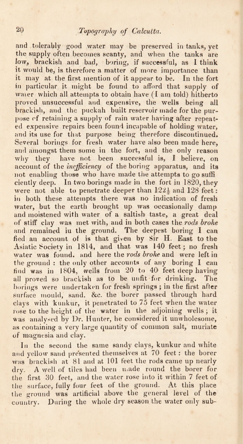 and tolerably good water may be preserved in tanks, yet the supply often becomes scanty, and when the tanks are low, brackish and bad, boring, if successful, as I think it would be, is therefore a matter of more importance than it may at the first mention of it appear to be. In the fort in particular it might be found to afford that supply of waver which all attempts to obtain have (I am told) hitherto proved unsuccessful and expensive, the wells being all brackish, and the puckah built reservoir made for the pur- pose of retaining a supply of rain water having after repeat- ed expensive repairs been found incapable of holding water, and its use for that purpose being therefore discontinued. Several borings for fresh water have also been made here, and amongst them some in the fort, and the only reason why they have not been successful is, I believe, on account of the inefficiency of the boring apparatus, and its not enabling those who have made the attempts to go suffi ciently deep. In two borings made in the fort in 1820, they were not able to penetrate deeper than 122J and 128 feet: in both these attempts there was no indication of fresh water, but the earth brought up was occasionally damp and moistened with water of a saltish taste, a great deal of stiff clay was met with, and in both cases the rods broke and remained iu the ground. The deepest boring I can fied an account of is that given by Sir H. East to the Asiatic Society in 1814, and that was 140 feet; no fresh water was found, and here the rods broke and were left in the ground : the only other accounts of any boring I can find was in 1804, wells from 20 to 4$ feet deep having all proved so brackish as to be unfit for drinking. The borings were undertaken for fresh springs ; in the first after surface mould, sand. &c. the borer passed through hard days with kunkur, it penetrated to 75 feet when the water rose to the height of the water in the adjoining wells ; it was analysed by Dr. Hunter, he considered it unwholesome, as containing a very large quantity of common salt, muriate of magnesia and clay. In the second the same sandy clays, kunkur and white and yellow sand presented themselves at 70 feet : the borer was brackish at 81 and at 101 feet the rods came up nearly dry. A well of tiles had been made round the borer for the first 30 feet, and the water rose into it within 7 feet of the surface, fully four feet of the ground. At this place the ground was artificial above the general level of the country. During the whole dry season the water only sub-