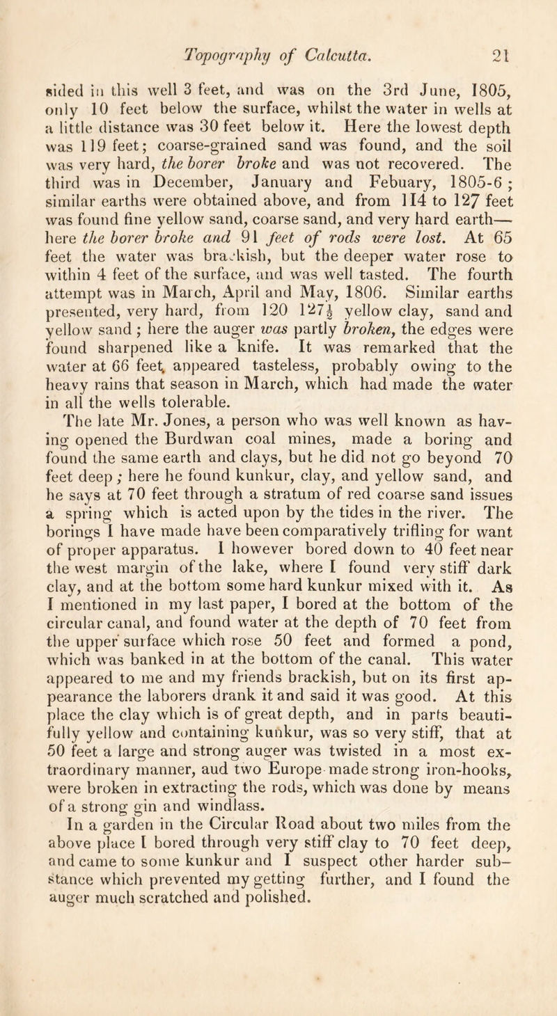 sided in this well 3 feet, and was on the 3rd June, 1805, only 10 feet below the surface, whilst the water in wells at a little distance was 30 feet below it. Here the lowest depth was 119 feet; coarse-grained sand was found, and the soil was very hard, the borer broke and was not recovered. The third was in December, January and Febuary, 1805-6 ; similar earths were obtained above, and from 114 to 127 feet was found fine yellow sand, coarse sand, and very hard earth— here the borer broke and 91 feet of rods were lost. At 65 feet the water was brackish, but the deeper water rose to within 4 feet of the surface, and was well tasted. The fourth attempt was in March, April and May, 1806. Similar earths presented, very hard, from 120 127J yellow clay, sand and yellow sand ; here the auger was partly broken, the edges were found sharpened like a knife. It was remarked that the water at 66 feet, appeared tasteless, probably owing to the heavy rains that season in March, which had made the water in all the wells tolerable. The late Mr. Jones, a person who was well known as hav- ing opened the Burdwan coal mines, made a boring and found the same earth and clays, but he did not go beyond 70 feet deep; here he found kunkur, clay, and yellow sand, and he says at 70 feet through a stratum of red coarse sand issues a spring which is acted upon by the tides in the river. The borings I have made have been comparatively trifling for want of proper apparatus. 1 however bored down to 40 feet near the west margin of the lake, where I found very stiff dark clay, and at the bottom some hard kunkur mixed with it. As I mentioned in my last paper, I bored at the bottom of the circular canal, and found water at the depth of 70 feet from the upper surface which rose 50 feet and formed a pond, which was banked in at the bottom of the canal. This water appeared to me and my friends brackish, but on its first ap- pearance the laborers drank it and said it was good. At this place the clay which is of great depth, and in parts beauti- fully yellow and containing kunkur, was so very stiff, that at 50 feet a large and strong auger was twisted in a most ex- traordinary manner, aud two Europe made strong iron-hooks, were broken in extracting the rods, which was done by means of a strong gin and windlass. In a garden in the Circular Hoad about two miles from the above place l bored through very stiff clay to 70 feet deep, and came to some kunkur and I suspect other harder sub- stance which prevented my getting further, and I found the auger much scratched and polished.